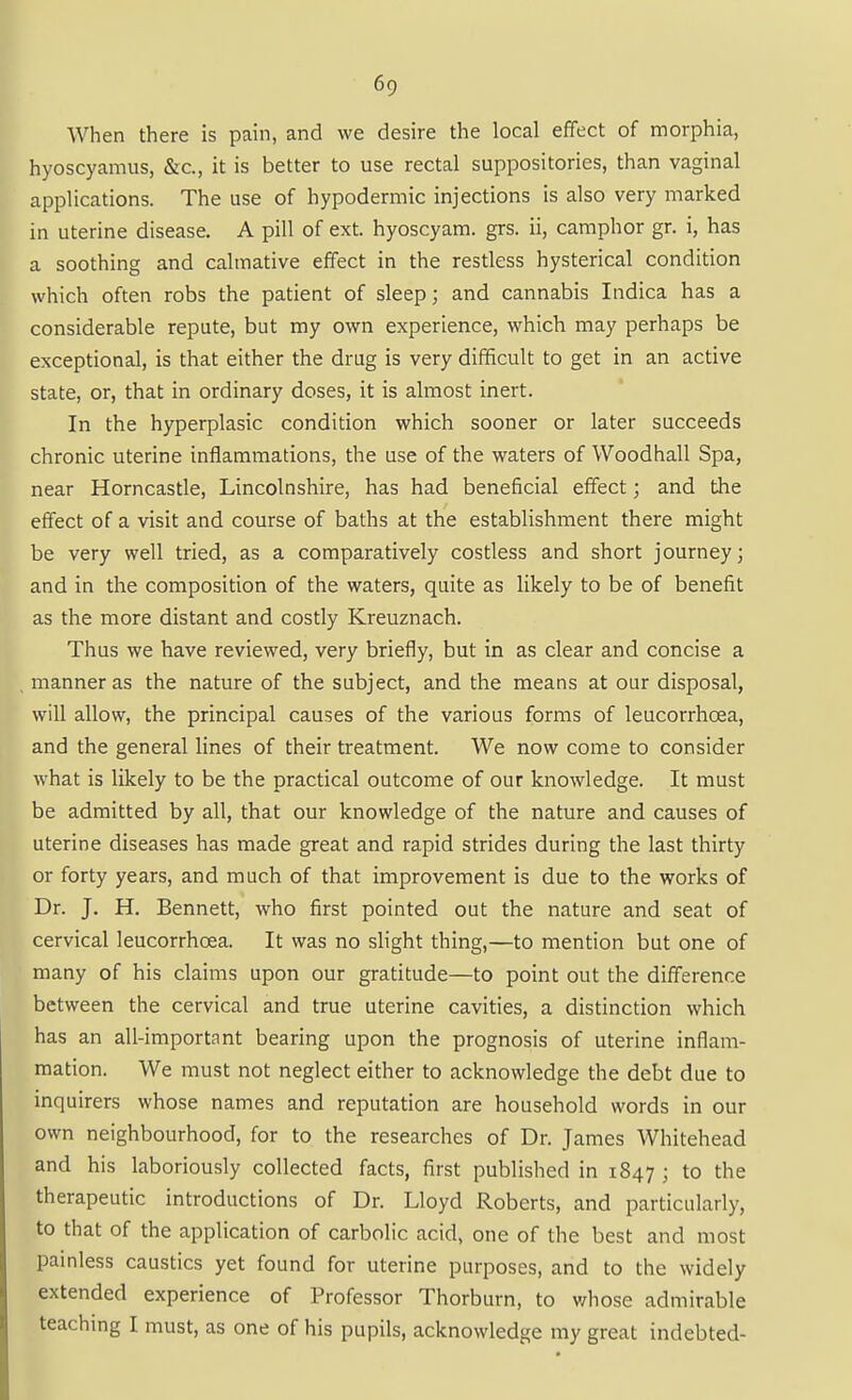 When there is pain, and we desire the local effect of morphia, hyoscyamus, &c., it is better to use rectal suppositories, than vaginal applications. The use of hypodermic injections is also very marked in uterine disease. A pill of ext. hyoscyam. grs. ii, camphor gr. i, has a soothing and calmative effect in the restless hysterical condition which often robs the patient of sleep; and cannabis Indica has a considerable repute, but my own experience, which may perhaps be exceptional, is that either the drug is very difficult to get in an active state, or, that in ordinary doses, it is almost inert. In the hyperplasic condition which sooner or later succeeds chronic uterine inflammations, the use of the waters of Woodhall Spa, near Horncastle, Lincolnshire, has had beneficial effect; and the effect of a visit and course of baths at the establishment there might be very well tried, as a comparatively costless and short journey; and in the composition of the waters, quite as likely to be of benefit as the more distant and costly Kreuznach. Thus we have reviewed, very briefly, but in as clear and concise a manner as the nature of the subject, and the means at our disposal, will allow, the principal causes of the various forms of leucorrhoea, and the general lines of their treatment. We now come to consider what is likely to be the practical outcome of our knowledge. It must be admitted by all, that our knowledge of the nature and causes of uterine diseases has made great and rapid strides during the last thirty or forty years, and much of that improvement is due to the works of Dr. J. H. Bennett, who first pointed out the nature and seat of cervical leucorrhoea. It was no slight thing,—to mention but one of many of his claims upon our gratitude—to point out the difference between the cervical and true uterine cavities, a distinction which has an all-important bearing upon the prognosis of uterine inflam- mation. We must not neglect either to acknowledge the debt due to inquirers whose names and reputation are household words in our own neighbourhood, for to the researches of Dr. James Whitehead and his laboriously collected facts, first published in 1847 ; to the therapeutic introductions of Dr. Lloyd Roberts, and particularly, to that of the application of carbolic acid, one of the best and most painless caustics yet found for uterine purposes, and to the widely extended experience of Professor Thorburn, to whose admirable teaching I must, as one of his pupils, acknowledge my great indebted-