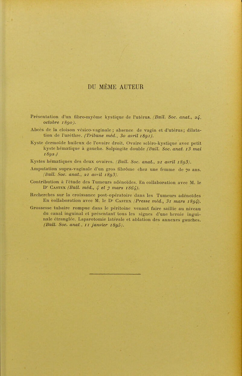 DU MÊME AUTEUR Présentation d'un fibro-myôme kystique de l'utérus. (Bull. Soc. anat., a^. octobre 1890). Abcès de la cloison vésico-vaginale ; absence de vagin et d'utérus ; dilata- tion de l'urèthre. (Tribune méd., 3o avril 1891). Kyste dermoïde huileux de l'ovaire droit. Ovaire scléro-kystique avec petit kyste hématique à gauche. Salpingite double (Bull. Soc. anat. i3 mai 1892.) Kystes hématiqnes des deux ovaires. (Bull. Soc. anat, 21 avril iSgS). Amputation supra-vaginale d'un gros fibrome chez une femme de 70 ans, (Bull. Soc. anat., 21 avril 1893}. Contribution à l'étude des Tumeurs adénoïdes. En collaboration avec M. le D' Castex (Bull, méd., 4 7 mars 1864J. Recherches sur la croissance post-opératoire dans les Tumeurs adénoïdes En collaboration avec M. le D-- Castex (Presse méd., 3i mars 1894). Grossesse tubaire rompue dans le péritoine venant faire saillie au niveau du canal inguinal et présentant tous les signes d'une hernie ingui- nale étranglée. Laparotomie latérale et ablation des annexes gauches. (Bull. Soc. anat., 11 janvier iSgS).