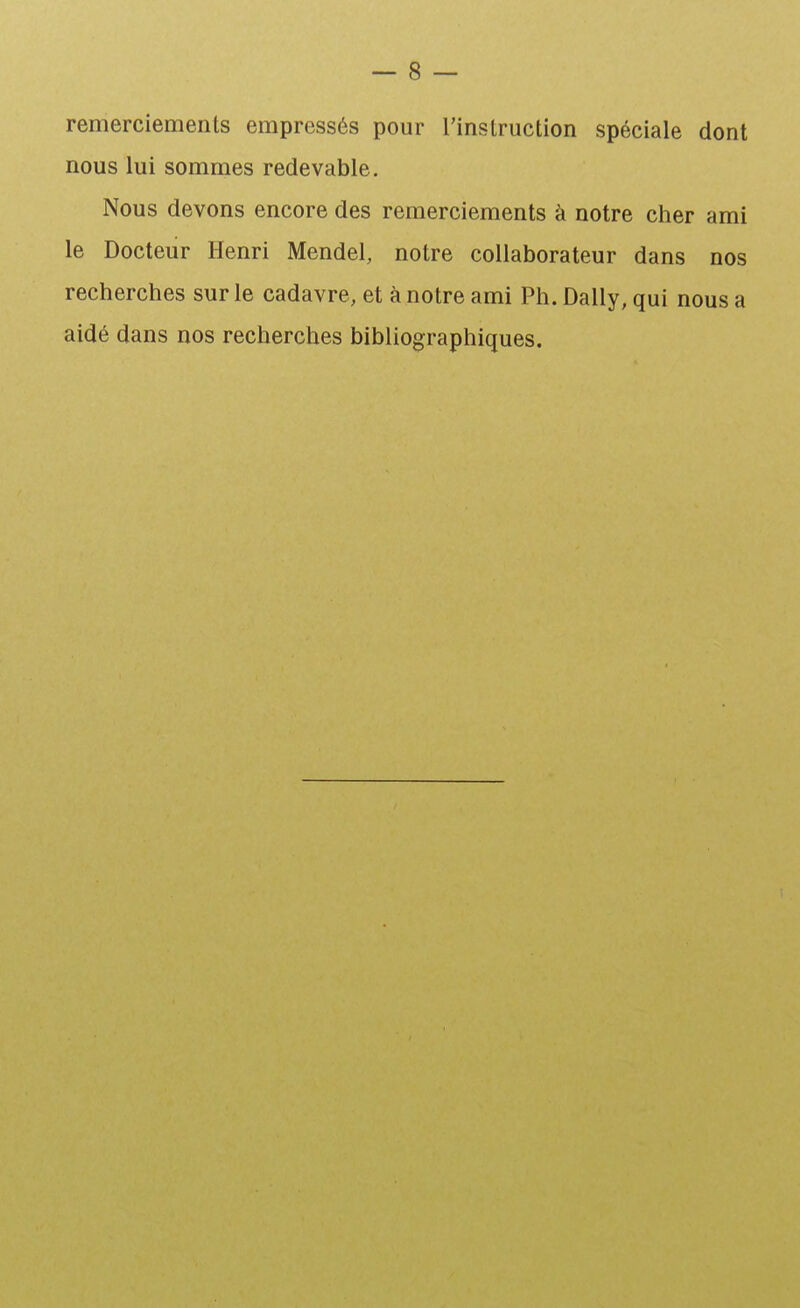 remerciements empressés pour l'instruction spéciale dont nous lui sommes redevable. Nous devons encore des remerciements à notre cher ami le Docteur Henri Mendel, notre collaborateur dans nos recherches sur le cadavre, et à notre ami Ph. Daily, qui nous a aidé dans nos recherches bibliographiques.