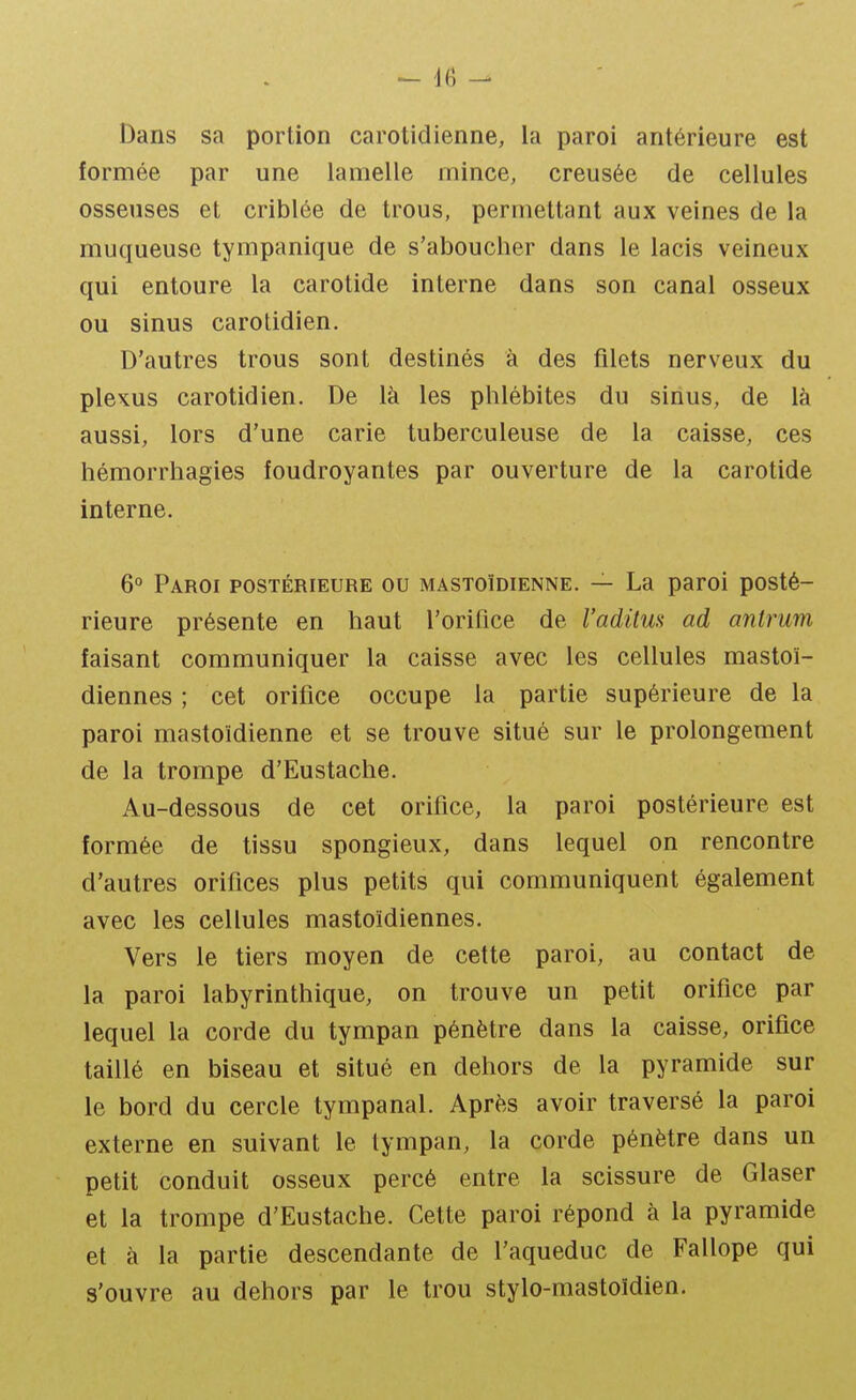 Dans sa portion carotidienne, la paroi antérieure est formée par une lamelle mince, creusée de cellules osseuses et criblée de trous, permettant aux veines de la muqueuse tympanique de s'aboucher dans le lacis veineux qui entoure la carotide interne dans son canal osseux ou sinus carotidien. D'autres trous sont destinés à des filets nerveux du plcKUS carotidien. De là les phlébites du sinus, de là aussi, lors d'une carie tuberculeuse de la caisse, ces hémorrhagies foudroyantes par ouverture de la carotide interne. 6° Paroi postérieure ou mastoïdienne. — La paroi posté- rieure présente en haut l'orifice de l'aditus ad antrum faisant communiquer la caisse avec les cellules mastoï- diennes ; cet orifice occupe la partie supérieure de la paroi mastoïdienne et se trouve situé sur le prolongement de la trompe d'Eustache. Au-dessous de cet orifice, la paroi postérieure est formée de tissu spongieux, dans lequel on rencontre d'autres orifices plus petits qui communiquent également avec les cellules mastoïdiennes. Vers le tiers moyen de cette paroi, au contact de la paroi labyrinthique, on trouve un petit orifice par lequel la corde du tympan pénètre dans la caisse, orifice taillé en biseau et situé en dehors de la pyramide sur le bord du cercle tympanal. Après avoir traversé la paroi externe en suivant le tympan, la corde pénètre dans un petit conduit osseux percé entre la scissure de Glaser et la trompe d'Eustache. Cette paroi répond à la pyramide et à la partie descendante de l'aqueduc de Fallope qui s'ouvre au dehors par le trou stylo-mastoïdien.