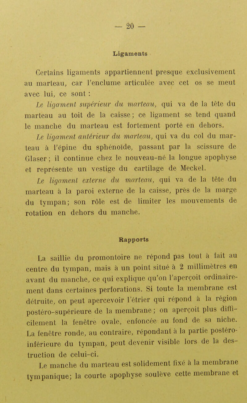 Ligaments Certains ligaments appartiennent presque exclusivement au marteau, car l'enclume articulée avec cet os se meut avec lui, ce sont : Le ligament supérieur du marteau, qui va de la tête du marteau au toit de la caisse; ce ligament se tend quand le manche du marteau est fortement porté en dehors. Le ligament antérieur du marteau, qui va du col du mar- teau à l'épine du sphénoïde, passant par la scissure de Glaser ; il continue chez le nouveau-né la longue apophyse et représente un vestige du cartilage de Meckel. Le ligament externe du marteau, qui va de la tête du marteau à la paroi externe de la caisse, près de la marge du tympan; son rôle est de limiter les mouvements de rotation en dehors du manche. Rapports La saillie du promontoire ne répond pas tout à fait au centre du tympan, mais à un point situé à 2 millimètres en avant du manche, ce qui explique qu'on l'aperçoit ordinaire- ment dans certaines perforations. Si toute la membrane est détruite, on peut apercevoir l'étrier qui répond à la région postéro-supérieure de la membrane ; on aperçoit plus ditTi- cilement la fenêtre ovale, enfoncée au fond de sa niche. La fenêtre ronde, au contraire, répondant à la partie postéro- infêrieure du tympan, peut devenir visible lors de la des- truction de celui-ci. Le manche du marteau est solidement fixé à la membrane ty m panique; la courte apophyse soulève cette membrane et