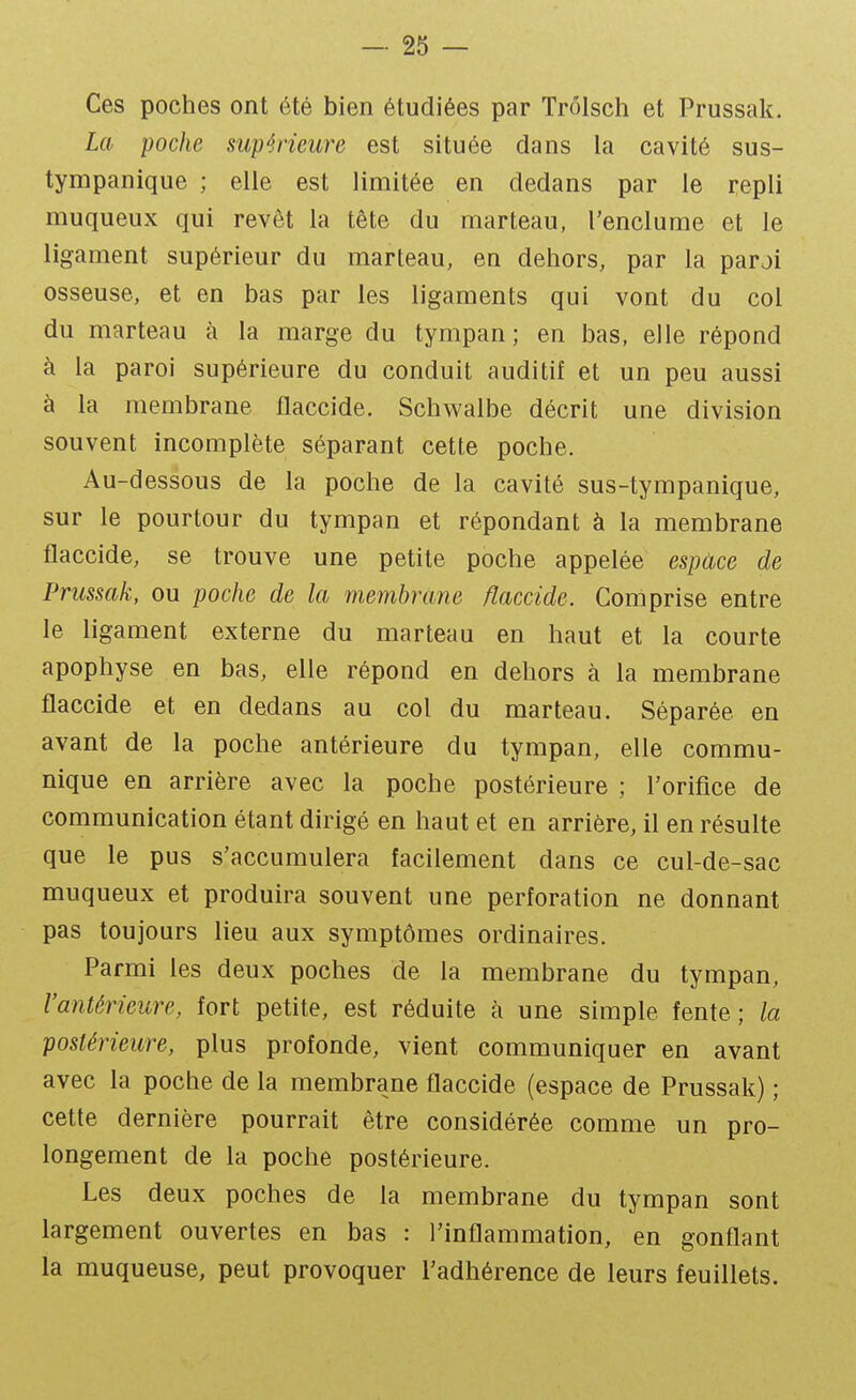 Ces poches ont été bien étudiées par Trôlsch et Prussak. La poche supérieure est située dans la cavité sus- tympanique ; elle est limitée en dedans par le repli muqueux qui revêt la tête du marteau, l'enclume et le ligament supérieur du marteau, en dehors, par la parai osseuse, et en bas par les ligaments qui vont du col du marteau à la marge du tympan; en bas, elle répond à la paroi supérieure du conduit auditif et un peu aussi à la membrane flaccide. Schwalbe décrit une division souvent incomplète séparant cette poche. Au-dessous de la poche de la cavité sus-tympanique, sur le pourtour du tympan et répondant à la membrane ilaccide, se trouve une petite poche appelée espace de Prussak, ou poche de la membrane flaccide. Comprise entre le ligament externe du marteau en haut et la courte apophyse en bas, elle répond en dehors à la membrane flaccide et en dedans au col du marteau. Séparée en avant de la poche antérieure du tympan, elle commu- nique en arrière avec la poche postérieure ; l'orifice de communication étant dirigé en haut et en arrière, il en résulte que le pus s'accumulera facilement dans ce cul-de-sac muqueux et produira souvent une perforation ne donnant pas toujours lieu aux symptômes ordinaires. Parmi les deux poches de la membrane du tympan, l'antérieure, fort petite, est réduite à une simple fente; la postérieure, plus profonde, vient communiquer en avant avec la poche de la membrane flaccide (espace de Prussak) ; cette dernière pourrait être considérée comme un pro- longement de la poche postérieure. Les deux poches de la membrane du tympan sont largement ouvertes en bas : l'inflammation, en gonflant la muqueuse, peut provoquer l'adhérence de leurs feuillets.