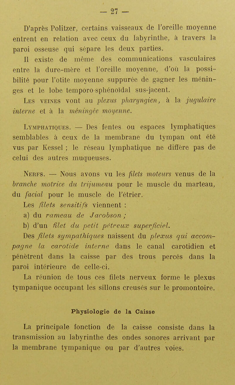 D'après Politzer, certains vaisseaux de l'oreille moyenne entrent en relation avec ceux du labyrinthe, à travers la paroi osseuse qui sépare les deux parties. Il existe de même des communications vasculaires entre la dure-mère et l'oreille moyenne, d'où la possi- bilité pour l'otite moyenne suppurée de gagner les ménin- ges et le lobe temporo sphénoïdal sus-jacent. Les veines vont au plexus pharyngien, à la jugulaire interne et à la méningée moyenne. Lymphatiques. — Des fentes ou espaces lymphatiques semblables à ceux de la membrane du tympan ont été vus par Kessel ; le réseau lymphatique ne diffère pas de celui des autres muqueuses. Nerfs. — Nous avons vu les filets moteurs venus de la branche motrice du trijumeau pour le muscle du marteau, du facial pour le muscle de l'étrier. Les filets sensitifs viennent : a) du rameau de Jacobson ; b) d'un ûlet du petit pétreiix superficiel. Des filets sympathiques naissent du plexus qui accom- pagne la carotide interne dans le canal carotidien et pénètrent dans la caisse par des trous percés dans la paroi intérieure de celle-ci. La réunion de tous ces filets nerveux forme le plexus tympanique occupant les sillons creusés sur le promontoire. Physiologie de la Caisse La principale fonction de la caisse consiste dans la transmission au labyrinthe des ondes sonores arrivant par la membrane tympanique ou par d'autres voies.