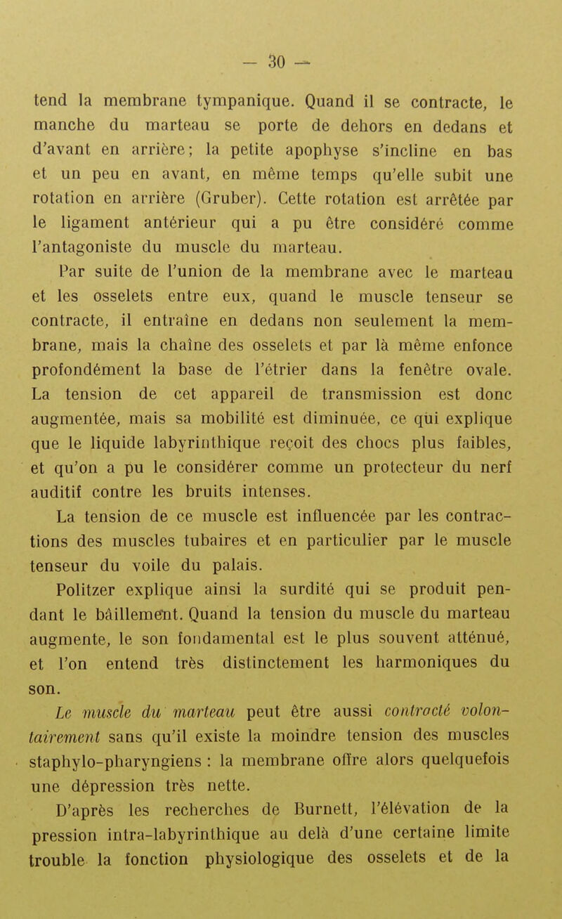 tend la membrane tympanique. Quand il se contracte, le manche du marteau se porte de dehors en dedans et d'avant en arrière; la petite apophyse s'incline en bas et un peu en avant, en même temps qu'elle subit une rotation en arrière (Gruber). Cette rotation est arrêtée par le ligament antérieur qui a pu être considéré comme l'antagoniste du muscle du marteau. Par suite de l'union de la membrane avec le marteau et les osselets entre eux, quand le muscle tenseur se contracte, il entraîne en dedans non seulement la mem- brane, mais la chaîne des osselets et par là même enfonce profondément la base de l'étrier dans la fenêtre ovale. La tension de cet appareil de transmission est donc augmentée, mais sa mobilité est diminuée, ce qui explique que le liquide labyrinthique reçoit des chocs plus faibles, et qu'on a pu le considérer comme un protecteur du nerf auditif contre les bruits intenses. La tension de ce muscle est influencée par les contrac- tions des muscles tubaires et en particulier par le muscle tenseur du voile du palais. Politzer explique ainsi la surdité qui se produit pen- dant le bâillement. Quand la tension du muscle du marteau augmente, le son fondamental est le plus souvent atténué, et l'on entend très distinctement les harmoniques du son. Le muscle du marteau peut être aussi controcté volon- tairement sans qu'il existe la moindre tension des muscles staphylo-pharyngiens : la membrane offre alors quelquefois une dépression très nette. D'après les recherches de Burnett, l'élévation de la pression intra-labyrinthique au delà d'une certaine limite trouble la fonction physiologique des osselets et de la