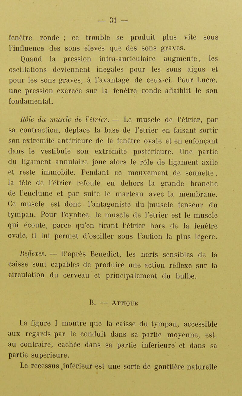 fenêtre ronde ; ce trouble se produit plus vite sous l'influence des sons élevés que des sons graves. Quand la pression intra-auriculaire augmente, les oscillations deviennent inégales pour les sons aigus et pour les sons graves, à l'avantage de ceux-ci. Pour Lucœ, une pression exercée sur la fenêtre ronde afl'aiblit le son fondamental. Rôle du muscle de l'élrier. — Le muscle de l'étrier, par sa contraction, déplace la base de l'étrier en faisant sortir son extrémité antérieure de la fenêtre ovale et en enfonçant dans le vestibule son extrémité postérieure. Une partie du ligament annulaire joue alors le rôle de ligament axile et reste immobile. Pendant ce mouvement de sonnette, la tête de l'étrier refoule en dehors la grande branche de l'enclume et par suite le marteau avec la membrane. Ce muscle est donc l'antagoniste du [muscle tenseur du tympan. Pour Toynbee, le muscle de l'étrier est le muscle qui écoute, parce qu'en tirant l'étrier hors de la fenêtre ovale, il lui permet d'osciller sous l'action la plus légère. Réflexes. — D'après Benedict, les nerfs sensibles de la caisse sont capables de produire une action réflexe sur la circulation du cerveau et principalement du bulbe. B. — Attique La figure I montre que la caisse du tympan, accessible aux regards par le conduit dans sa partie moyenne, est, au contraire, cachée dans sa partie inférieure et dans sa partie supérieure. Le recessus inférieur est une sorte de gouttière naturelle