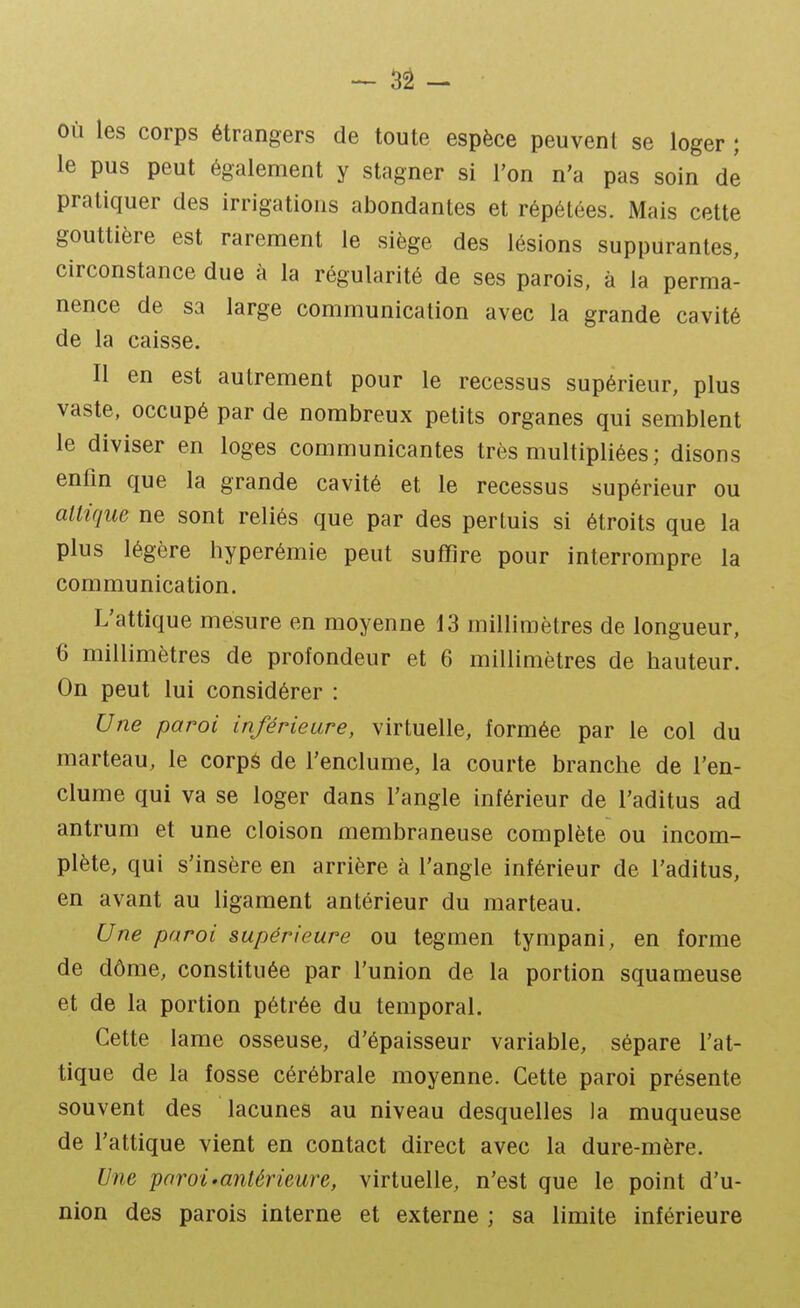 - 3â ~ Où les corps étrangers de toute espèce peuvent se loger ; le pus peut également y stagner si l'on n'a pas soin de pratiquer des irrigations abondantes et répétées. Mais cette gouttière est rarement le siège des lésions suppurantes, circonstance due à la régularité de ses parois, à la perma- nence de sa large communication avec la grande cavité de la caisse. Il en est autrement pour le recessus supérieur, plus vaste, occupé par de nombreux petits organes qui semblent le diviser en loges communicantes très multipliées; disons enfin que la grande cavité et le recessus supérieur ou allique ne sont reliés que par des pertuis si étroits que la plus légère hyperémie peut suffire pour interrompre la communication. L'attique mesure en moyenne 13 millimètres de longueur, 6 millimètres de profondeur et 6 millimètres de hauteur. On peut lui considérer : Une paroi inférieure, virtuelle, formée par le col du marteau, le corpS de l'enclume, la courte branche de l'en- clume qui va se loger dans l'angle inférieur de l'aditus ad antrum et une cloison membraneuse complète ou incom- plète, qui s'insère en arrière à l'angle inférieur de l'aditus, en avant au ligament antérieur du marteau. Une paroi supérieure ou tegmen tympani, en forme de dôme, constituée par l'union de la portion squameuse et de la portion pétrée du temporal. Cette lame osseuse, d'épaisseur variable, sépare l'at- tique de la fosse cérébrale moyenne. Cette paroi présente souvent des lacunes au niveau desquelles la muqueuse de l'attique vient en contact direct avec la dure-mère. Une paroi'antérieure, virtuelle, n'est que le point d'u- nion des parois interne et externe ; sa limite inférieure