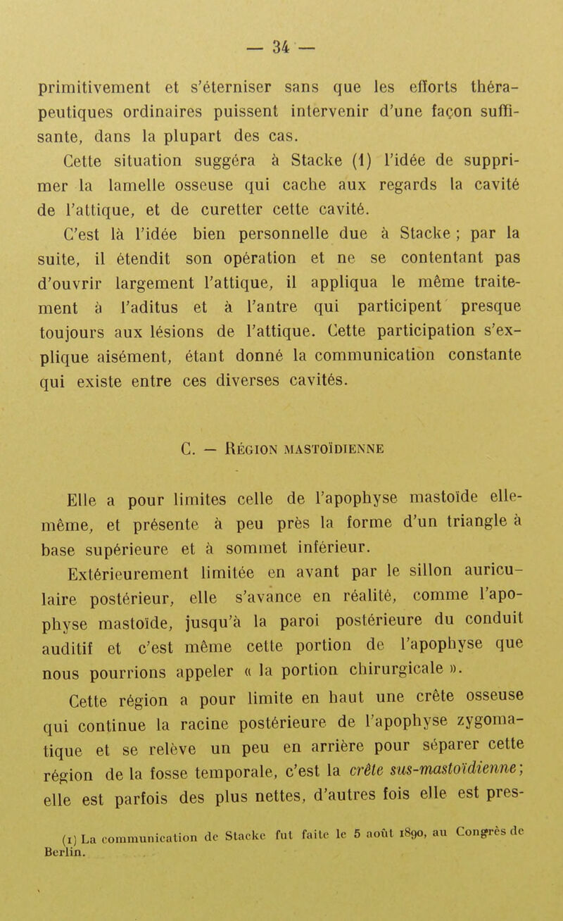 primitivement et s'éterniser sans que les efïorts tiiéra- peutiques ordinaires puissent intervenir d'une façon suffi- sante, dans la plupart des cas. Cette situation suggéra à Stacke (1) l'idée de suppri- mer la lamelle osseuse qui cache aux regards la cavité de l'attique, et de curetter cette cavité. C'est là l'idée bien personnelle due à Stacke ; par la suite, il étendit son opération et ne se contentant pas d'ouvrir largement l'attique, il appliqua le même traite- ment à l'aditus et à l'antre qui participent presque toujours aux lésions de l'attique. Cette participation s'ex- plique aisément, étant donné la communication constante qui existe entre ces diverses cavités. C. — Région mastoïdienne Elle a pour limites celle de l'apophyse mastoïde elle- même, et présente à peu près la forme d'un triangle à base supérieure et à sommet inférieur. Extérieurement limitée en avant par le sillon auricu- laire postérieur, elle s'avance en réahté, comme l'apo- physe mastoïde, jusqu'à la paroi postérieure du conduit auditif et c'est même cette portion de l'apophyse que nous pourrions appeler « la portion chirurgicale ». Cette région a pour limite en haut une crête osseuse qui continue la racine postérieure de l'apophyse zygoma- tique et se relève un peu en arrière pour séparer cette région de la fosse temporale, c'est la crête sus-mastoïdienne; elle est parfois des plus nettes, d'autres fois elle est pres- (i)La communication de Stacke fnl faite le 5 août 1890, au Congrès de Berlin.