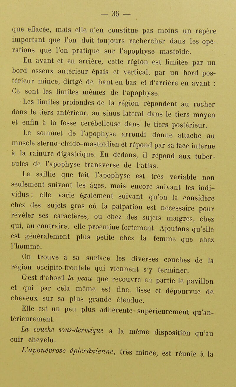 que effacée, mais elle n'en constitue pas moins un repère important que l'on doit toujours rechercher dans les opé- rations que l'on pratique sur l'apophyse mastoïde. En avant et en arrière, cette région est limitée par un bord osseux antérieur épais et vertical, par un bord pos- térieur mince, dirigé de haut en bas et d'arrière en avant : Ce sont les limites mêmes de l'apophyse. Les limites profondes de la région répondent au rocher dans le tiers antérieur, au sinus latéral dans le tiers moyen et enfin à la fosse cérébelleuse dans le tiers postérieur. Le sommet de l'apophyse arrondi donne attache au muscle sterno-cleido-mastoïdien et répond par sa face interne à la rainure digastrique. En dedans, il répond aux tuber- cules de l'apophyse transverse de l'atlas. La saillie que fait l'apophyse est très variable non seulement suivant les âges, mais encore suivant les indi- vidus ; elle varie également suivant qu'on la considère chez des sujets gras où la palpation est nécessaire pour révéler ses caractères, ou chez des sujets maigres, chez qui, au contraire, elle proémine fortement. Ajoutons qu'elle est généralement plus petite chez la femme que chez l'homme. On trouve à sa surface les diverses couches de la région occipito-frontale qui viennent s'y terminer. C'est d'abord la peau que recouvre en partie le pavillon et qui par cela même est fine, lisse et dépourvue de cheveux sur sa plus grande étendue. Elle est un peu plus adhérente supérieurement qu'an- térieurement. La couche sous-dermique a la même disposition qu'au cuir chevelu. L'aponévrose épier âme nne, très mince, est réunie à la