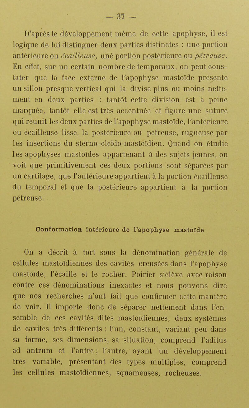 D'après le développement même de cette apophyse, il est logique de lui distinguer deux parties distinctes : une portion antérieure ou écaille use, uné portion postérieure ou pétreuse. En effet, sur un certain nombre de temporaux, on peut cons- tater que la face externe de l'apophyse mastoïde présente un sillon presque vertical qui la divise plus ou moins nette- ment en deux parties : tantôt cette division est à peine marquée, tantôt elle est très accentuée et figure une suture qui réunit les deux parties de l'apophyse mastoïde, l'antérieure ou écailleuse lisse, la postérieure ou pétreuse, rugueuse par les insertions du sterno-cleido-mastoïdien. Quand on étudie les apophyses mastoïdes appartenant à des sujets jeunes, on voit que primitivement ces deux portions sont séparées par un cartilage, que l'antérieure appartient à la portion écailleuse du temporal et que la postérieure appartient à la portion pétreuse. Conformation intérieure de l'apophyse mastoïde On a décrit à tort sous la dénomination générale de cellules mastoïdiennes des cavités creusées dans l'apophyse mastoïde, l'écaillé et le rocher. Poirier s'élève avec raison contre ces dénominations inexactes et nous pouvons dire que nos recherches n'ont fait que confirmer cette manière de voir. Il importe donc de séparer nettement dans l'en- semble de ces cavités dites mastoïdiennes, deux systèmes de cavités très différents : l'un, constant, variant peu dans sa forme, ses dimensions, sa situation, comprend l'aditus ad antrum et l'antre ; l'autre, ayant un développement très variable, présentant des types multiples, comprend les cellules mastoïdiennes, squameuses, rocheuses.