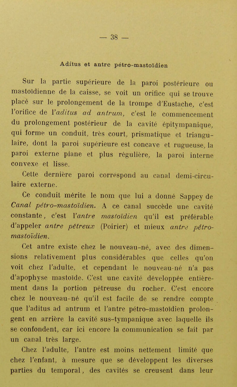 Aditus et aatre pétro-mastoïdien Sur la partie supérieure de la paroi postérieure ou mastoïdienne de la caisse, se voit un orifice qui se trouve placé sur le prolongement de la trompe d'Eustache, c'est l'orifice de Yaditus ad antrum, c'est le commencement du prolongement postérieur de la cavité épitympanique, qui forme un conduit, très court, prismatique et triangu- laire, dont la paroi supérieure est concave et rugueuse, la paroi externe plane et plus régulière, la paroi interne convexe et lisse. Cette dernière paroi correspond au canal demi-circu- laire externe. Ce conduit mérite le nom que lui a donné Sappey de Canal pétro-mastoïdien. A ce canal succède une cavité constante, c'est Vantre mastoïdien qu'il est préférable d'appeler antre pétreux (Poirier) et mieux antre pétro- mastoïdien. Cet antre existe chez le nouveau-né, avec des dimen- sions relativement plus considérables que celles qu'on voit chez l'adulte, et cependant le nouveau-né n'a pas d'apophyse mastoïde. C'est une cavité développée entière- ment dans la portion pétreuse du rocher. C'est encore chez le nouveau-né qu'il est facile de se rendre compte que l'aditus ad antrum et l'antre pétro-mastoïdien prolon- gent en arrière la cavité sus-tympanique avec laquelle ils se confondent, car ici encore la communication se fait par un canal, très large. Chez l'adulte, l'antre est moins nettement limité que chez l'enfant, à mesure que se développent les diverses parties du temporal, des cavités se creusent dans leur