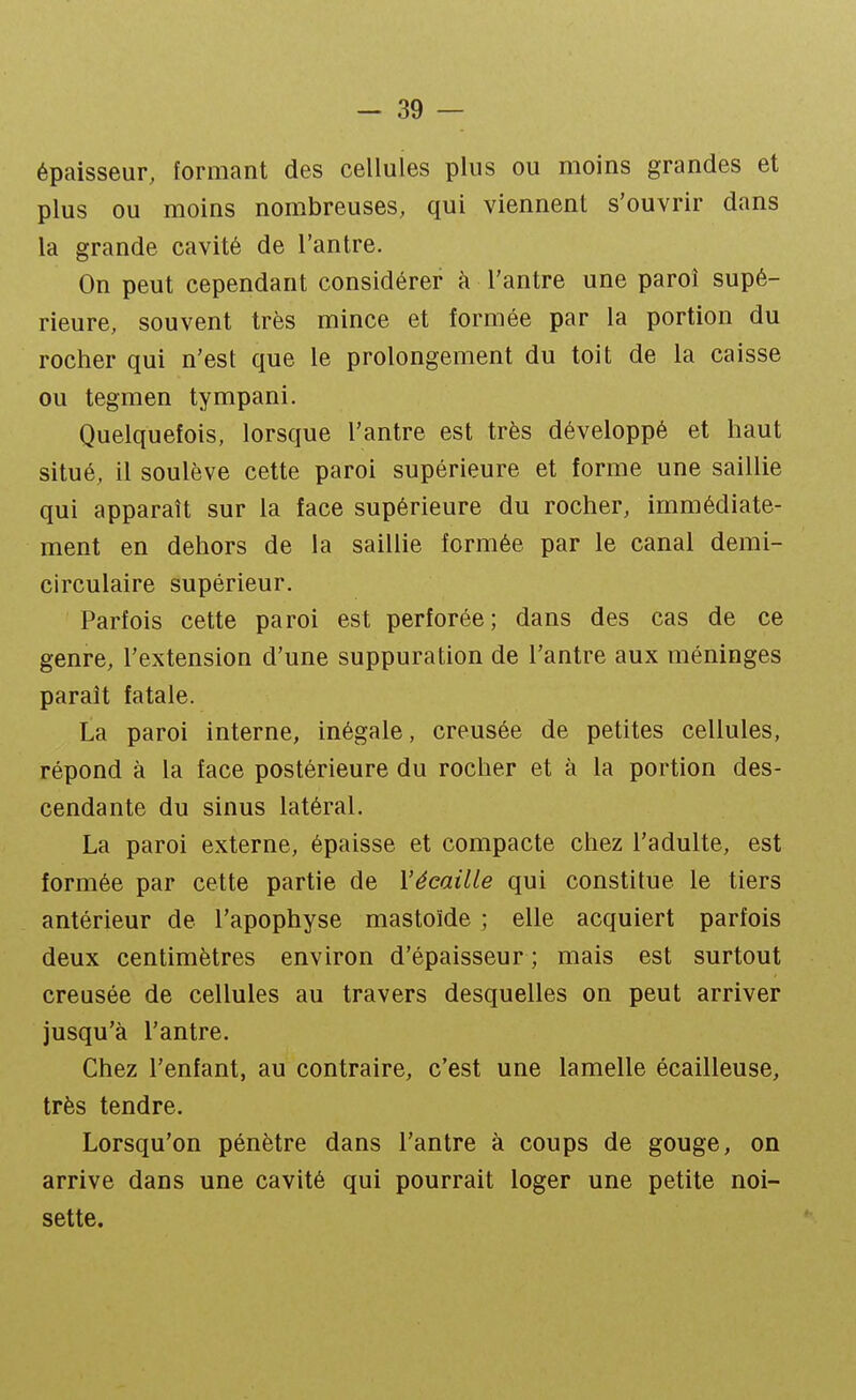 épaisseur, formant des cellules plus ou moins grandes et plus ou moins nombreuses, qui viennent s'ouvrir dans la grande cavité de l'antre. On peut cependant considérer à l'antre une paroi supé- rieure, souvent très mince et formée par la portion du rocher qui n'est que le prolongement du toit de la caisse ou tegmen tympani. Quelquefois, lorsque l'antre est très développé et haut situé, il soulève cette paroi supérieure et forme une saillie qui apparaît sur la face supérieure du rocher, immédiate- ment en dehors de la saillie formée par le canal demi- circulaire supérieur. Parfois cette paroi est perforée; dans des cas de ce genre, l'extension d'une suppuration de l'antre aux méninges paraît fatale. La paroi interne, inégale, creusée de petites cellules, répond à la face postérieure du rocher et à la portion des- cendante du sinus latéral. La paroi externe, épaisse et compacte chez l'adulte, est formée par cette partie de VécaiUe qui constitue le tiers antérieur de l'apophyse mastoïde ; elle acquiert parfois deux centimètres environ d'épaisseur ; mais est surtout creusée de cellules au travers desquelles on peut arriver jusqu'à l'antre. Chez l'enfant, au contraire, c'est une lamelle écailleuse, très tendre. Lorsqu'on pénètre dans l'antre à coups de gouge, on arrive dans une cavité qui pourrait loger une petite noi- sette.