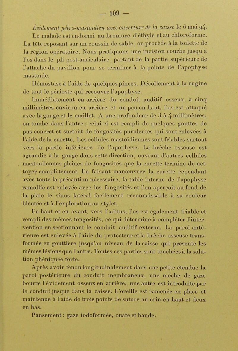 Émdement pétro-mastoïdien avec ouverture de la caisse le 6 mai 94. Le malade est endormi au bromm-c d'éthyle et au chloroforme. La tête reposant sur un coussin de sable, on procède à la toilette de la région opératoire. Nous pratiquons une incision courbe jusqu'à l'os dans le pli post-auriculaire, partant de la partie supérieure de l'attache du pavillon pour se terminer à la pointe de l'apophyse mastoïde. Hémostase à l'aide de quelques pinces. Décollement à la rugine de tout le périoste qui recouvre l'apophyse. Immédiatement en arrière du conduit auditif osseux, à cinq millimètres environ en arrière et un peu en haut, l'os est attaqué avec la gouge et le maillet. A une profondeur de 3 à 4 niillimètres, on tombe dans l'antre ; celui-ci est rempli de quelques gouttes de pus concret et surtout de fongosités purulentes cpii sont enlevées à l'aide de la curette. Les cellules mastoïdiennes sont friables surtout vers la partie inférieure de l'apophyse. La brèche osseuse est agrandie à la gouge dans cette direction, ouvrant d'autres cellules mastoïdiennes pleines de fongosités que la curette termine de net- toyer complètement. En faisant manœuvrer la curette cependant avec toute la précaution nécessaire, la table interne de l'apophyse ramollie est enlevée avec les fongosités et l'on aperçoit au fond de la plaie le sinus latéral facilement reconnaissable à sa couleur bleutée et à l'exploration au stylet. En haut et en avant, vers l'aditus, l'os est également friable et rempli des mêmes fongosités, ce qui détermine à compléter l'inter- vention en sectionnant le conduit auditif externe. La paroi anté- rieure est enlevée à l'aide du protecteur et la brèche osseuse trans- formée en gouttière jusqu'au niveau de la caisse qui pi'ésente les mêmes lésions que l'antre. Toutes ces parties sont touchées à la solu- tion phéniquée forte. Après avoir fendu longitudinalement dans une petite étendue la paroi postérieure du conduit membraneux, une mèche de gaze bourre l'évidement osseux en arrière, une autre est introduite par le conduit jusque dans la caisse. L'oreille est ramenée en place et maintenue à l'aide de trois points de suture au crin en haut et deux en bas.