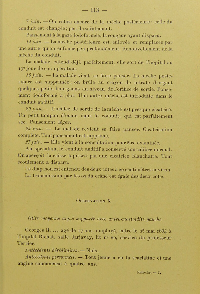 7 juin. — On l'elire encore de la mèche postérieure ; celle du conduit est changée ; peu de suintement. Pansement à la gaze iodoformée, lai'ougeur ayant disparu. 42 juin. — La mèche postérieure est . enlevée et remplacée par une autre qu'on enfonce peu profondément. Renouvellement de la mèche du conduit. La malade entend déjà parfaitement, elle sort de l'hôpital au i^^ jour de son opération. 16 juin. —La malade \ient se faire panser. La mèche posté- rieure est supprimée ; on brûle au crayon de nitrate d'argent quelques petits bom-g-eons au niveau de l'orifice de sortie. Panse- ment iodoformé à plat. Une autre mèche est introduite dans le conduit auditif. 20 juin. - L'orifice de sortie de la mèche est presque cicatrisé. Un petit tampon d'ouate dans le conduit, qui est parfaitement sec. Pansement léger. S4 juin. — La malade revient se faire panser. Cicatrisation complète. Tout pansement est supprimé. 27 juin. — Elle vient à la consultation pour être examinée. Au spéculum, le conduit auditif a conservé son calibre normal. On aperçoit la caisse tapissée par une cicatrice blanchâtre. Tout écoulement a disparu. Le diapason est entendu des deux côtés à 20 centimètres environ. La transmission par les os du crâne est égale des deux côtés. Observation X Otite moyenne aiguë suppurée avec antro-mastoïdite gauche Georges R..., âgé de 17 ans, employé, entre le 26 mai i894 à l'hôpital Bichat, salle Jarjavay, lit n° 20, service du professeur Terrier. Antécédents héréditaires. —Nuls. Antécédents personnels. — Tout jeune a eu la scarlatine et une angine couenneuse à quatre ans. .Malherbe. — g,