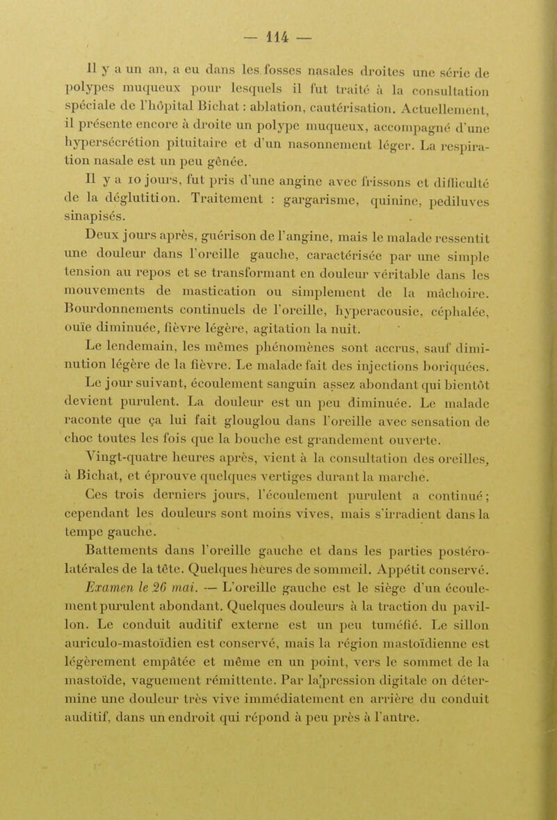 11 y a un an, a eu dans les fosses nasales droites une série de polypes muqueux pour lesquels il fut traité à la consultation spéciale de l'hôpital Bichat : ablation, cautérisation. Actuellement, il présente encore à droite un polype muqueux, accompagné d'une hypersécrétion pituitaire et d'un nasonnement léger. La respira- tion nasale est un peu gênée. Il y a lo jours, fut pris d'une angine avec frissons et difliculté de la déglutition. Traitement : gargarisme, quinine, pediluves sinapisés. Deux jours après, guérison de l'angine, mais le malade ressentit une douleur dans l'oreille gauche, caractérisée par une simple tension au repos et se transformant en doulem- vérital^le dans les mouvements de mastication ou simplement de la mâchoire. Bourdonnements continuels de l'oreille, hyperacousie, céphalée, ouïe diminuée, fièvre légère, agitation la nuit. Le lendemain, les mêmes phénomènes sont accrus, sauf dimi- nution légère de la fièvre. Le malade fait des injections boriquées. Le jour suivant, écoulement sanguin assez abondant qui bientôt devient purulent. La douleur est un peu diminuée. Le malade raconte que ça lui fait glouglou dans l'oreille avec sensation de choc toutes les fois que la bouche est grandement ouverte. Vingt-quatre heures après, vient à la consultation des oreilles, à Bichat, et éprouve quelques vertiges durant la marche. Ces trois dei'niers jours, l'écoulement purident a continué; cependant les douleurs sont moins vives, mais s'irradient dans la tempe gauche. Battements dans l'oreille gauche et dans les parties postéro- latérales de la tête. Quelques heures de sommeil. Appétit conservé. Examen le 26 mai. — L'oreille gauche est le siège d'un écoule- ment piu'ulent abondant. Quelques doulem^s à la traction du pavil- lon. Le conduit auditif externe est un peu tuméfié. Le sillon auriculo-mastoidien est conservé, mais la région mastoïdienne est légèrement empâtée et même en un point, vers le sommet de la mastoïde, vaguement rémittente. Par la[pression digitale on déter- mine une douleur très vive immédiatement en arrière du conduit auditif, dans un endroit qui répond à peu près à l'antre.