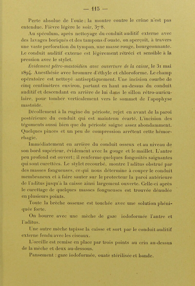 Perte absolue de l'ouïe ; la montre contre le crâne n'est pas entendue. Fièvre légère le soir, 378. Au spéculum, après nettoyage du conduit auditif externe avec des lavages boriques et des tampons d'ouate, on aperçoit, à travers une vaste perforation du tympan, une masse rouge, bourgeonnante. Le conduit auditif externe est légèrement rétréci et sensible à la pression avec le stylet. Évidement pétro-mastoïdien avec ouverture de la caisse, le 3i mai 1894. Anestliésie avec bromure d'étbyle et chloroforme. Le champ opératoire est nettoyé antiseptiquement. Une incision courbe de cinq centimètres environ, partant en haut au-dessus du conduit auditif et descendant en arrière de lui dans le sillon rétro-auricu- laire, pour tomber verticalement vers le sommet de l'apophyse mastoïde. Décollement à la rugine du périoste, rejet en avant de la paroi postérieure du conduit qui est maintenu écarté. L'incision des téguments aussi bien que du périoste saigne assez abondamment. Quelques pinces et un peu de compression arrêtent cette hémor- rhagie. Immédiatement en ai'rière du conduit osseux et au niveau de son bord supérieur, évidement avec la gouge et le maillet. L'antre peu profond est ouvert ; il renferme quelques fongosités saignantes qui sont curettées. Le stylet recourbé, montre l'aditus obstrué par des masses fongueuses, ce qui nous détermine à couper le conduit membraneux et à faire sauter sur le protecteur la paroi antérieure de l'aditus jusqu'à la caisse ainsi largement ouverte. Celle-ci après le curettage de quelques masses fongueuses est trouvée dénudée en plusieurs points. Toute la brèche osseuse est touchée avec une solution phéni- quée forte. On bourre avec une mèche de gaze iodoformée l'antre et l'aditus. Une autre mèche tapisse la caisse et sort par le conduit auditif externe fendu avec les ciseaux. L'oreille est remise en place par trois points au crin au-dessus de la mèche et deux au-dessous.