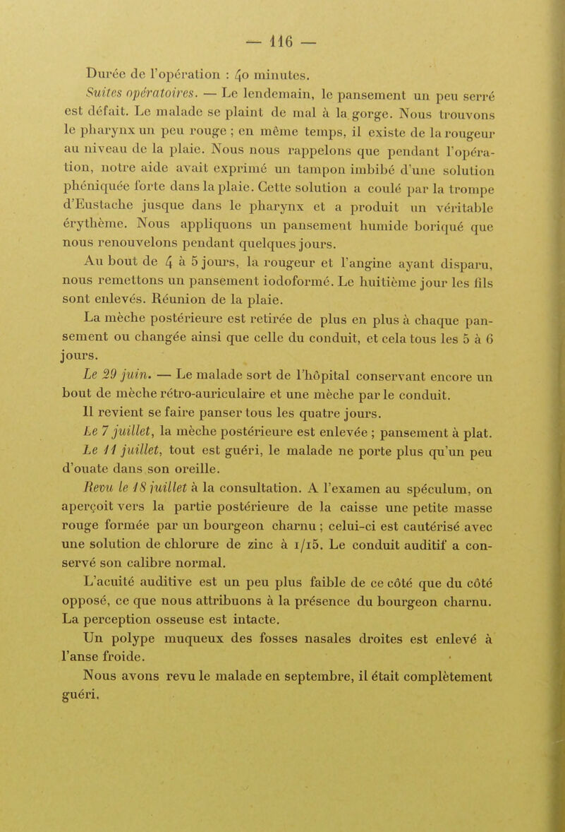 — 4i6 — Durée de l'opération : /\o minutes. Suites opératoires. — Le lendemain, le pansement un peu serré est défait. Le malade se plaint de mal à la.gorge. Nous trouvons le pharynx un peu rouge ; en même temps, il existe de la rougeur au niveau de la plaie. Nous nous rappelons que pendant l'opéra- tion, notre aide avait exprimé un tampon imbibé d'une solution phéniquée Ibrte dans la plaie. Cette solution a coulé par la trompe d'Eustache jusque dans le pharynx et a produit un véritable érythème. Nous appliquons im pansement humide boriqué que nous renouvelons pendant quelques jours. Au bout de 4 à 5 jours, la rougeur et l'angine ayant disparu, nous remettons un pansement iodoformé. Le huitième jour les fils sont enlevés. Réunion de la plaie. La mèche postérieure est retirée de plus en plus à chaque pan- sement ou changée ainsi que celle du conduit, et cela tous les 5 à 6 jours. Le 29 juin. — Le malade sort de l'hôpital conservant encore im bout de mèche rétro-auriculaire et une mèche par le conduit. 11 revient se faire panser tous les quatre jours. Le 7 juillet, la mèche postérieure est enlevée ; pansement à plat. Le H juillet, tout est guéri, le malade ne porte plus qu'un peu d'ouate dans son oreille. Revu le iS juillet à la consultation. A l'examen au spéculum, on aperçoit vers la partie postérieure de la caisse une petite masse rouge formée par un bourgeon charnu ; celui-ci est cautérisé avec une solution de chlorure de zinc à i/i5. Le conduit auditif a con- servé son calibre normal. L'acuité auditive est un peu plus faible de ce côté que du côté opposé, ce que nous attribuons à la présence du bourgeon charnu. La perception osseuse est intacte. Un polype muqueux des fosses nasales droites est enlevé à l'anse froide. Nous avons revu le malade en septembre, il était complètement guéri.