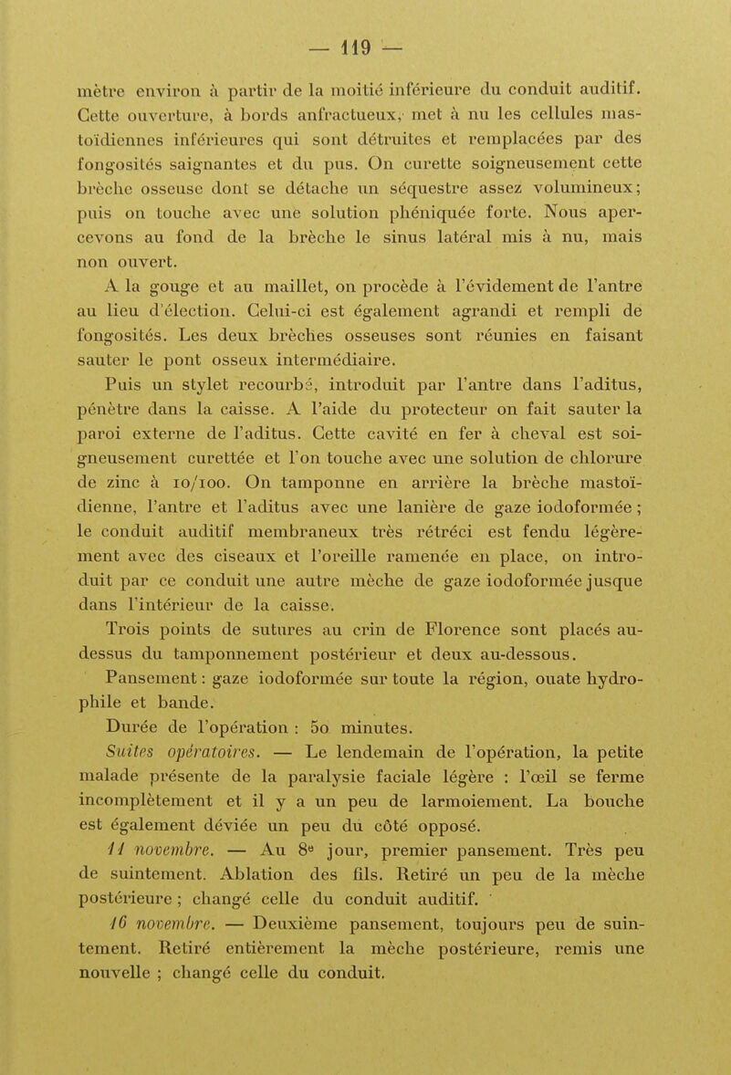 mètre envii'on à partir de la moitié inférieure du conduit auditif. Cette ouverture, à bords anfractueux,- met à nu les cellules mas- toïdiennes inférieures qui sont détruites et remplacées par des fongosités saignantes et du pus. On curette soigneusement cette brèche osseuse dont se détache un séquestre assez volumineux; puis on touche avec une solution phéniquée forte. Nous aper- cevons au fond de la brèche le sinus latéral mis à nu, mais non ouvert. A la gouge et au maillet, on procède à l'évidement de l'antre au lieu d'élection. Celui-ci est également agrandi et rempli de fongosités. Les deux brèches osseuses sont réunies en faisant sauter le pont osseux intermédiaire. Puis un stylet recourbé, introduit par l'antre dans l'aditus, pénètre dans la caisse. A l'aide du protecteur on fait sauter la paroi externe de l'aditus. Cette cavité en fer à cheval est soi- gneusement curettée et l'on touche avec une solution de chlorure de zinc à lo/ioo. On tamponne en arrière la brèche mastoï- dienne, l'antre et l'aditus avec une lanière de gaze iodoformée ; le conduit auditif membraneux très rétréci est fendu légère- ment avec des ciseaux et l'oreille ramenée en place, on intro- duit par ce conduit une autre mèche de gaze iodoformée jusque dans l'intérieur de la caisse. Trois points de sutures au crin de Florence sont placés au- dessus du tamponnement postérieur et deux au-dessous. Pansement : gaze iodoformée sur toute la région, ouate hydro- phile et bande. Durée de l'opération : 5o minutes. Suites opératoires. — Le lendemain de l'opération, la petite malade présente de la paralysie faciale légère : l'œil se ferme incomplètement et il y a un peu de larmoiement. La bouche est également déviée un peu du côté opposé. 11 novembre. — Au S» jour, premier pansement. Très peu de suintement. Ablation des fils. Retiré un peu de la mèche postérieure ; changé celle du conduit auditif. ' 16 novembre. — Deuxième pansement, toujours peu de suin- tement. Retiré entièrement la mèche postérieure, remis une nouvelle ; changé celle du conduit.