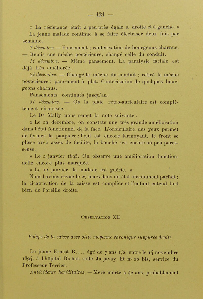 » La résistance était à peu près égale à droite et à gauche. » La jeune malade continue à se faire électriser deux fois par semaine. 7 décembre.— Pansement ; cautérisation de bourgeons charnus. — Remis une mèche postérieure, changé celle du conduit. /4 décembre. — Même pansement. La paralysie faciale est déjà très améliorée. 24 décembre. — Changé la mèche du conduit ; retiré la mèche postérieure ; pansement à plat. Cautérisation de quelques bour- geons charnus. Pansements continués jusqu'au: 31 décembre. — Où la plaie rétro-auriculaire est complè- tement cicatrisée. Le D Mally nous remet la note suivante : « Le 29 décembre, on constate une très grande amélioration dans l'état fonctionnel de la face. L'orbiculaire des yeux permet de fermer la paupière ; l'œil est encore larmoyant, le front se plisse avec assez de facilité, la bouche est encore un peu pares- seuse. )) Le 2 janvier 1895. On observe une amélioration fonction- nelle encore plus marquée. )) Le 12 janvier, la malade est guérie. » Nous l'avons revue le 27 mars dans un état absolument parfait ; la cicatrisation de la caisse est complète et l'enfant entend fort bien de Toreille droite. Observation XII Polype de la caisse avec otite moyenne chronique suppurée droite Le jeune Ernest B..., âgé de 7 ans 1/2, entre le 14 novembre 1894, à l'hôpital Bichat, salle Jarjavay, lit nP 20 bis, service du Professeur Terrier. Antécédents héréditaires. —Mère morte à 42 ans, probablement