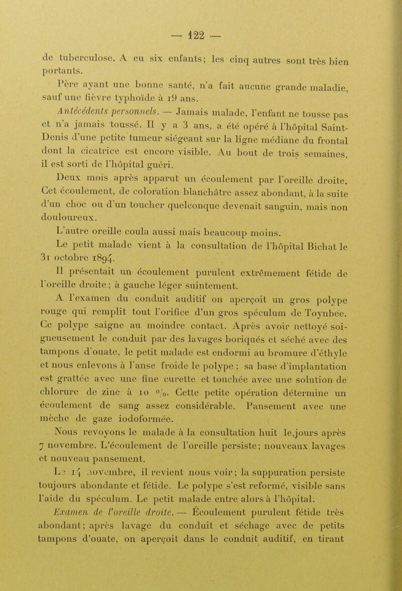 de tuberculose. A eu six enfants; les cinq autres sont très bien portants. Père ayant une bonne santé, n'a fait aucune grande maladie, sauf une fièvre typhoïde à i9 ans. Antécédents personnels. — Jamais malade, l'enfant ne tousse pas et n'a jamais toussé. Il y a 3 ans, a été opéré à l'hôpital Saint- Denis d'une petite tumeur siégeant sur la ligne médiane du frontal dont la cicatrice est encore visible. Au bout de trois semaines, il est sorti de l'hôpital guéri. Deux mois après apparut un écoulement par l'oreille droite. Cet écoulement, de coloration blanchâtre assez abondant, à la suite d'un choc ou d'un toucher quelconque devenait sanguin, mais non douloureux. L'autre oreille coula aussi mais beaucoup moins. Le petit malade vient à la consultation de l'hôpital Bichat le 3i octobre 1894. Il présentait un écoulement purulent extrêmement fétide de l'oreille droite ; à gauche léger suintement. A r examen du conduit auditif on aperçoit un gros polype rouge qui remplit tout l'orifice d'un gros spéculum de TojTibee. Ce polype saigne au moindre contact. Après avoir nettoyé soi- gneusement le conduit par des lavages boriqués et séché avec des tampons d'ouate, le petit malade est endormi au bromure d'éthyle et nous enlevons à l'anse froide le polype ; sa base d'implantation est grattée avec une fine curette et touchée avec une solution de chlorure de zinc à 10 «/o. Cette petite opération détermine un écoulement de sang assez considérable. Pansement avec une mèche de gaze iodoformée. Nous revoyons le malade à la consultation huit le,jours après 7 novembre. L'écoulement de l'oreille persiste; nouveaux lavages et nouveau pansement. L3 I4 novembre, il revient nous voir; la suppuration persiste toujours abondante et fétide. Le polype s'est reformé, visible sans l'aide du spéculum. Le petit malade entre alors à l'hôpital. Examen de l'oreAlle droite. — Écoulement purulent fétide très abondant; après lavage du conduit et séchage avec de petits tampons d'ouate, on aperçoit dans le conduit auditif, en tirant