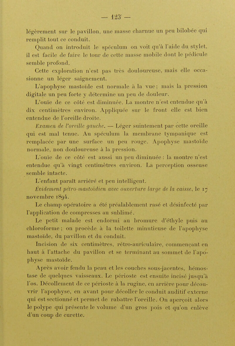 légèrement sur le pavillon, une masse charnue un peu bilobée qui remplit tout ce conduit. Quand on introduit le spéculum on voit qu'à l'aide du stylet, il est facile de faire le tour de cette masse mobile dont le pédicule semble profond. Cette exploration n'est pas très douloureuse, mais elle occa- sionne un léger saignement. L'apophyse mastoïde est normale à la vue ; mais la pression digitale un peu forte y détermine un peu de douleur. L'ouïe de ce côté est diminuée. La montre n'est entendue qu'à dix centimètres environ. Appliquée sur le front elle est bien entendue de l'oreille droite. Examen de l'oreille gauche. — Léger suintement par cette oreille qui est mal tenue. Au spéculum la membi-ane tympanique est remplacée par une surface un peu rouge. Apophyse mastoïde normale, non douloureuse à la pression. L'ouïe de ce côté est aussi un peu diminuée : la montre n'est entendue qu'à vingt centimètres environ. La perception osseuse semble intacte. L'enfant paraît arriéré et peu intelligent. Évidement pétro-mastoïdien avec ouverture large de la caisse, le 17 novembre 1894. Le champ opéi^atoire a été préalablement rasé et désinfecté par l'application de compresses au sublimé. Le petit malade est endormi au bronmre d'éthyle puis au chloroforme ; on procède à la toilette minutieuse de l'apophyse mastoïde, du pavillon et du conduit. Incision de six centimètres, rétro-auriculaire, commençant en haut à l'attache du pavillon et se terminant au sommet de l'apo- physe mastoïde. Après avoir fendu la peau et les couches sous-jacentes, hémos- tase de quelques vaisseaux. Le périoste est ensuite incisé jusqu'à l'os. Décollement de ce périoste à la rugine, en arrière pour décou- vrir l'apophyse, en avant pour décoller le conduit auditif externe qui est sectionné et permet de rabattre l'oreille. On aperçoit alors le polype qui présente le volume d'un gros pois et qu'on enlève d'un coup de curette.