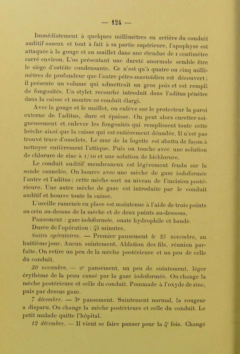 Immédiatement à quelques millimètres en arrière du conduit auditif osseux et tout à fait à sa partie supérieure, l'apophyse est attaquée à la gouge et au maillet dans une étendue de i centimètre carré environ. L'os présentant une dureté anormale semble être le siège d'ostéite condensante. Ce n'est qu'à quatre ou cinq milli- mètres de profondeur que l'antre pétro-mastoïdien est découvert ; il présente un volume qui admettrait un gros pois et est rempli de fongosités. Un stylet recourbé introduit dans l'aditus pénètre dans la caisse et montre ce conduit élargi. Avec la gouge et le maillet, on enlève sur le protecteur la paroi externe de l'aditus, dure et épaisse. On peut alors curetter soi- gneusement et enlever les fongosités qui remplissent toute cette brèche ainsi que la caisse qui est entièrement dénudée. 11 n'est pas trouvé trace d'osselets. Le mur de la logette est abattu de façon à nettoyer entièrement l'attique. Puis on touche avec une solution de chlorure de zinc à i/io et une solution de bichlorure. Le conduit auditif membraneux est légèrement fendu sur la sonde cannelée. On bourre avec une mèche de gaze iodoformée l'antre et l'aditus ; cette mèche sort au niveau de l'incision posté- rieure. Une autre mèche de gaze est introduite par le conduit auditif et bourre toute la caisse. L'oreille ramenée en place est maintenue à l'aide de trois points au crin au-dessus de la mèche et de deux points au-dessous. Pansement : gaze iodoformée, ouate hydrophile et bande. Durée de l'opération : 45 minutes. Suites opératoires. — Premier pansement le 25 novembre, au huitièmejour. Aucun suintement. Ablation des fils, réunion par- faite. On retire un peu de la mèche postérieure et un peu de celle du conduit. 30 novembre. — 2^ pansement, un peu de suintement, léger érythème de la peau causé parla gaze iodoformée. On change la mèche postérieure et celle du conduit. Pommade à l'oxyde de zinc, puis par dessus gaze. 7 décembre. — 3« pansement. Suintement normal, la rougeur a disparu. On change la mèche postérieui'e et celle du conduit. Le petit malade quitte l'hôpital. 42 décetnbre. — 11 vient se faire panser poui* la 4' fois. Changé