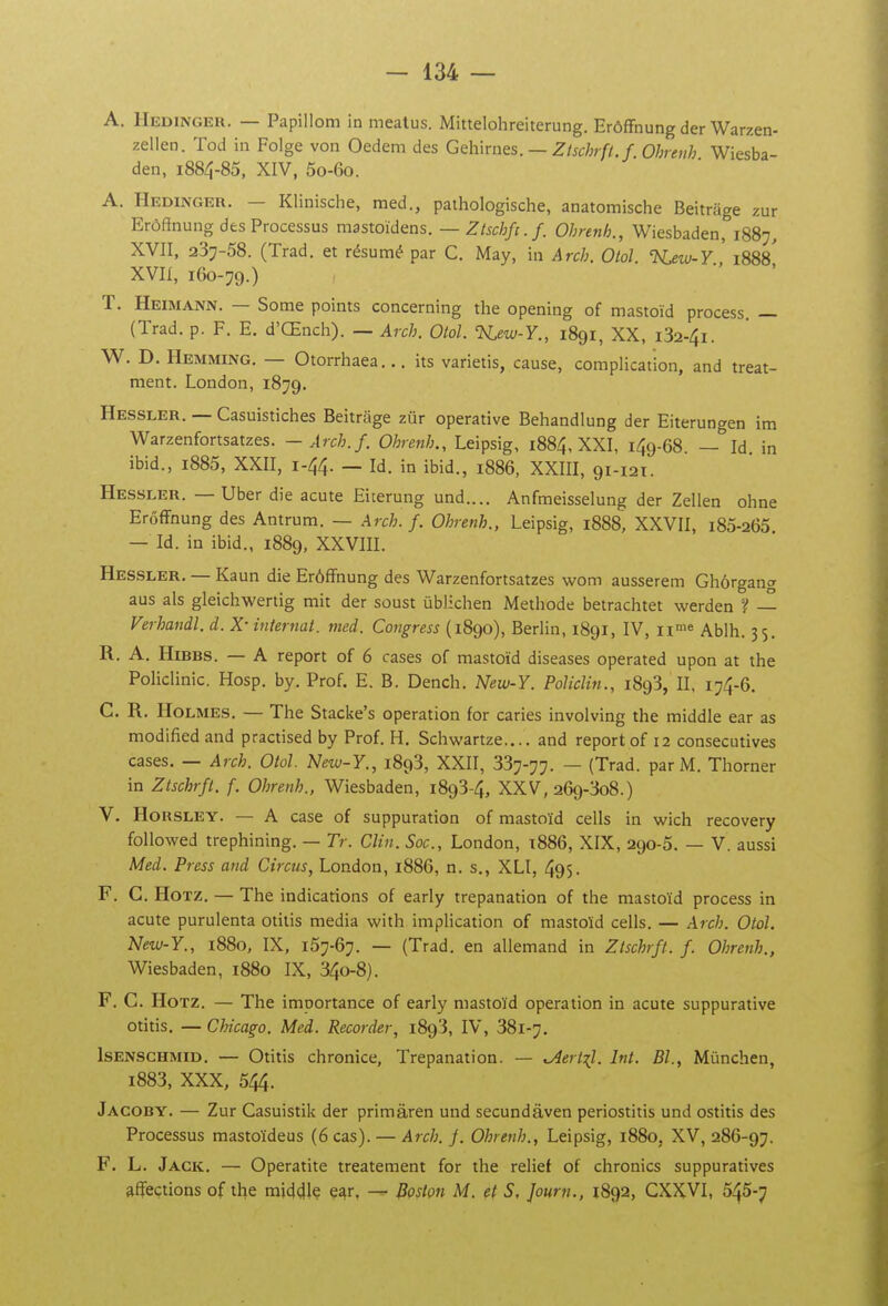 A. Hedinger. — Papillom in mealus. Mittelohreiterung. Erôffnung der Warzen- zellen. Tod in Folge von Oedem des Gehirnes. —Zlschrfl.f.Ohreiih Wiesba- den, 1884-85, XIV, 5o-6o. A. Hedingeu. — Klinische, med., pathologische, anatomische Beitrage zur Erôftnung des Processus mastoïdens. —Zlschfi.f. Ohnnh., Wiesbaden, 1887, XVII, 237-58. (Trad. et résumé par C, May, in Arch. Olol. 'Kew-Y 1888^ XVII, 160-79.) T. Heimann. — Some points concerning the opening of mastoïd process. — (Trad. p. F. E. d'Œnch). — Arch. Otol. TsLew-Y., 1891, XX, i32-4i. W. D. Hemming. — Otorrhaea... its varietis, cause, complication, and treat- ment. London, 1879. Hessler. — Casuistiches Beitrage zur operative Behandlung der Eiterungen im Warzenfortsatzes. -Arch.f. Ohrenh., Leipsig, 1884, XXI, 149-68. — Id in ibid., i885, XXII, 1-44. — Id. in ibid., 1886, XXIII, 91-121. Hessler. — Uber die acute Eiterung und.... Anfmeisselung der Zellen ohne ErôfFnung des Antrum. — Arch.f. Ohrenh., Leipsig, 1888, XXVII, i85-265 — Id. in ibid., 1889, XXVIII. Hessler. — Kaun die Erôffnung des Warzenfortsatzes wom ausserem Ghôrgan» aus als gleichwertig mit der soust ûblichen Méthode betrachtet werden — Verhandl. d. X- internat, med. Congress (1890), Berlin, 1891, IV, ii^e Ablh. 35, R. A. HiBBS. — A report of 6 cases of mastoïd diseases operated upon at the Policlinic. Hosp. by. Prof. E. B. Dench. New-Y. PolicUn., 1893, II, 174-6. C. R. Holmes. — The Stacke's opération for caries involving the middle ear as modified and practised by Prof. H. Schwartze.... and report of 12 consécutives cases. — Arch. Otol New-Y., 1893, XXII, 337-77. — (Trad. par M. Thorner in Ztschrft. f. Ohrenh., Wiesbaden, 1893-4, XXV, 269-308.) V. HoRSLEY. — A case of suppuration of mastoïd cells in wich recovery foUowed trephining. — Tr. Clin. Soc., London, t886, XIX, 290-5. — V. aussi Med. Press and Circus, London, 1886, n. s., XLI, 495. F. G. HoTZ. — The indications of early trépanation of the mastoïd process in acute purulenta otilis média with implication of mastoïd cells. — Arch. Otol. New-Y., 1880, IX, 157-67. — (Trad. en allemand in Ztschrft. f. Ohrenh., Wiesbaden, 1880 IX, 34o-8). F. C. HoTZ. — The importance of early mastoïd opération in acute suppurative otitis. — Chicago. Med. Recorder, i8q3, IV, 381-7. IsENSCHMiD. — Otitis chronice. Trépanation. — ^ertil. Int. Bl., Mûnchen, i883, XXX, 544. Jacoby. — Zur Casuistik der primâren und secundâven periostitis und ostitis des Processus mastoïdeus (6 cas). — Arch. f. Ohrenh., Leipsig, 1880, XV, 286-97. F. L. Jack. — Operatite treatement for the relief of chromes suppuratives affections of the rai441ç e^r, Boston M. çt S, Journ., 1892, CXXVI, 545-7