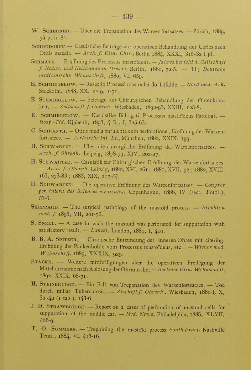 W. ScuERRER. — Uber die Trépanation des Warzeufortsatzes.— Zurich, 1889, 75 p. in-S. ScHOUDORFF.— Casuistiche Beitrage zur operativen Behandlung der Caries nach Otitis maedia. — Arch.f. Khn. Chtr., Berlin 1884, XXXI, 3i6-32 I pl. ScHMATZ. — Erôffnung des Processus mastoïdens. — Jahres bericht d. Gsllscliaft f. Natur. tind Heilkunde in Dresde, ^QÛm, 1880, 72-5. — Id ; Deutsche medicinische Wchnschrft, 1880, VI, 65g. E. ScHMiEGELOW. — Resectio Processi mastoïdei 3o Tilfâlde. — Nord med. Ark. Stockolm, 1888, XX, no 9, 1-71. E. ScHMiEGELOW. — Beitrage zur Chirurgischen Behandlung der Ohtenkran- keit. — Zeitschrjlf. Ohernh. Wiesbaden, 1892-98, XXIII, 125-8. E. ScHMiEGELOW. — Kasuistike Bidrag til Processus mastoïdeus Patologi. — Hosp.-Tid. Kj(t)benh, 1893, 4 R., I, 325-63. C. ScHRANTH. — Otitis média purulenta cum perforatione ; Erôffnung der Warzen- fortsatzes. — Aertztiche Int. Bt., Mnrxchtn, 1882, XXIX, 199. H. ScHWARTZE. — Uber die chirurgische Erôffnung des Warzenfortsatzes. — Arch. f. Ohrenh. Leipzig, 1878-79, XIV, 202-27. H. ScHWARTZE. — Casuistik zur Chirurgischen Erôffnung der Warzenfortsatzes. — Arch. f. Oher^ih. Leipzig, 1880, XVI, 261 ; 1881, XVII, 92; 1882, XVIII, i63, 273-83 ; i883, XIX, 217-44. H. ScHWARTZE. — Die operative Erôffnung des Warzenfortsatzes, — Congrès -per.intern. des Sciences médicales, Copenhague, 1888, IV (sect. d'otol.), 53-6. Sheppard. — The surgical pathology of the mastoïd process. — Brooklyn med. J. 1893, VII, 201-76. S. Snell. — A case in wich the mastoïd was perforated for suppuration with satisfactory resuit. — Lancet, London, i88i, I, 410. B, B. A. Spitzer. — Chronische Entzundung der inneren Ohres mit citering, Erôffnung der Paukenhohie vom Processus mastoïdeus, etc.. — Wiener med. Wchnschrft, 1889, XXXIX, 929, Stacke. — Weitere mitthriligungen uber die operativen Freilegung der Mittelohrraûme nach Ablosungder Ohrmuschel.—Ber/mer Klin. Wchnschrft, 1892, XXIX, 68-71. H. Steinbrugge. — Ein Fall von Trépanation des Warzenfortsatzes. — Tod durch miliar Tuberculosis. — Ztschrftf. Ohrenh., Wiesbaden, 1880-I, X, ■ 32-42 (I tab.), 143-6. J. D. Strawbridge. — Report on 2 cases of perforation of mastoïd cells for suppuration of the middle ear. — Med. Nezvs, Philadelphia, i885, XLVII, 426-9. T. O. SuMMERS. — Trephining ihç mastoïd process. Som^/» P^f^c^. tJashvillç Tenn., 1884, VI, 413-16,