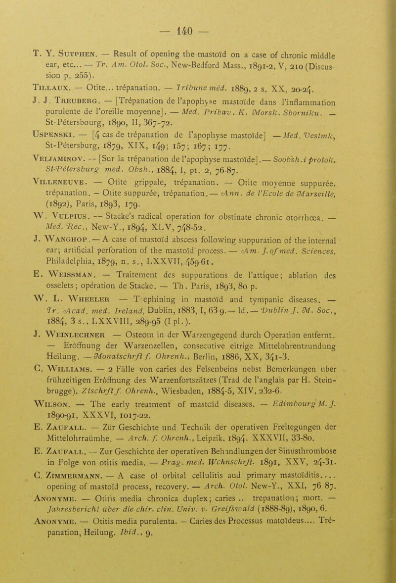 T. Y. SuTPiiEN. — Resuit of opening the mastoïd on a case of chronic middle ear, etc.. — Tr. Am. Otol. Soc, New-Bedford Mass., 1891-2, V, 2io(Discus sion p. 255). TiLLAUX. — Otite... trépanation. — Tribune méd. 1889, 2 s, XX^ 20-24. J. J. Treuberg. — [Trépanation de l'apoph^s^e mastoïde dans l'inflammation purulente de l'oreille moyenne]. — Med. Pribav. K. S^orsk. Sborniku. — St-Pétersbourg, 1890, II, 367-72. UsPENSKi. — [4 cas de trépanation de l'apophyse mastoïde] — Med. Veslmk, St-Pétersburg, 1879, XIX, 149; 157; 167; 177. VEL.TAMINOV. — [Sur la trépanation de l'apophyse mastoïde].— Soob'sh.iprotok. St-Tétersbiirg med. Obsfi., 1884, 1, pt. 2, 76-87. Villeneuve. — Otite grippale, trépanation. — Otite moyenne suppurée, trépanation. — Otite suppurée, trépanation.— <A)in. de l'Ecole de (Marseille, (1892), Paris, 1893, 179. W. VuLPius. — Stacke's radical opération for obstinate chronic otorrhœa. — Med. Rec, New-Y., 1894, XLV, 748-52. J. Wanghop . — A case of mastoïd abscess following suppuration of the internai • ear; artificial perforation of the mastoïd process.— z.\m. J.of med. Sciences, Philadelphia, 1879, n. s., LXXVII, 459 61. E. Weissman. — Traitement des suppurations de l'attique; ablation des osselets; opération de Stacke. — Th. Paris, 1893, 80 p. W. L. Wheeler — Tiephining in mastoïd and tympanic diseases. — Tr. cAcad. med. Ireland, Dublin, i883, I, 639.— \d. — 'Dublin J. ^A/. Soc, 1884, 3 s., LXXVIIl, 289-95 (I pl.). J. Weinlechner — Osteom in der Warzengegend durch Opération entfernt. — Erôfï'nung der Warzenzellen, consécutive eitrige Mittelohrentzundung Heilung. — IMonatschrft f. Ohrenh., Berlin, 1886, XX, 34i-3. G. Williams. — 2 Falle von caries des Felsenbeins nebst Bemerkungen uber frùhzeitigen Erôfïnung des Warzenfortszatzes (Trad de l'anglais par H. Stein- brugge). Ztschrftf. 0/ire«/»., Wiesbaden, i884-5, XIV, 232-6. WiLSON. — The early treatment of mastcïd diseases. — Edimbourg M. J. 1890-91, XXXVI, 1017-22. E. Zaufall. — Zùr Geschichte und Techuik der operativen Freltegungen der Mittelohrraûmhe. — Arch. f. Ohrenh., Leipzik, 1894, XXXVII, 33-8o. E. Zaufall. — Zur Geschichte der operativen Behindlungender Sinusthrombose in Folge von otitis média. — Prag. med. Wchnschrft. 1891, XXV, 24-3l. G. ZiMMERMANN. — A case of orbital cellulitis aud primary mastoïditis opening of mastoïd process, recovery. — Arch. Otol. New-Y., XXI, 76 87. Anonyme. — Otitis média chronica duplex; caries .. trépanation; mort. — Jaltresberichl uber die chir. clin. Univ. v. Grei/szoald (1888-89), 1890, 6. Anonyme. — Otitis média purulenta. - Caries des Processus matoïdeus.... Tré- panation, Heilung. Ibid.,g.