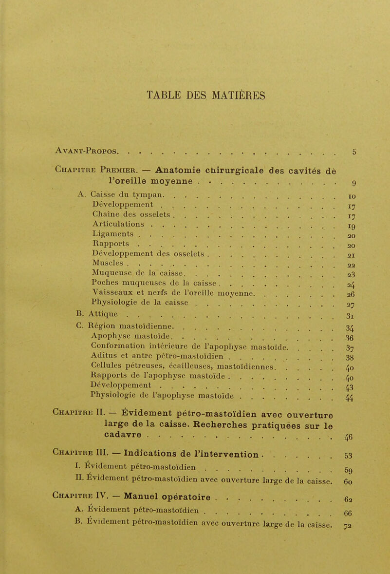 TABLE DES MATIÈRES Avant-Propos 5 Chapitre Premier. — Anatomie chirurgicale des cavités dè l'oreille moyenne 9 A. Caisse du tymxjan. lo Développement Chaîne des osselets 17 Articulations ig Ligaments 20 Rapports 20 Développement des osselets 21 Muscles 22 Muqueuse de la caisse 23 Poches muqueuses de la caisse 24 Vaisseaux et nerfs de l'oreille moyenne 26 Physiologie de la caisse 27 B. Attique 3j C. Région mastoïdienne. 3/j Apophyse mastoïde. 35 Conformation intérieure de rapoj)hyse mastoïde 37 Aditus et antre pétro-mastoïdien 38 Cellules pélreuses, écailleuses, mastoïdiennes 40 Rapports de l'apophyse mastoïde /jo Développement 43 Physiologie de l'apophyse mastoïde 44 Chapitre II. — Évidement pétro-mastoïdien avec ouverture large de la caisse. Recherches pratiquées sur le cadavre 46 Chapitre III. — Indications de l'intervention 53 I. Evidement pétro-mastoïdien 5g II. Evidement pétro-mastoïdien avec ouverture large de la caisse. 60 Chapitre IV, — Manuel opératoire 62 A. Évidement pétro-mastoïdien qq B, Evidement pétro-mastoïdien avec ouverture large de la caisse. 72