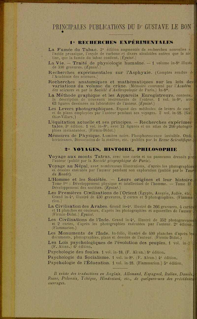 rRINCIPALES PUBLICATIONS DU D' GUSTAVE LE BON 10 RECHERCHEE EXPÉRinEIVTALEK La Fumée du Tabac. 2' édiiion augmentdft de recherches nouvelles s l'acide priissii|iie, l'oxyiJe de carbone <'}. divers alcaloïdes autres que la nii' line, i|iie la fumée du labac contient, (dpuisr.) La Vie. — Traité, de physiologie humaine. — 1 volume in-8° illusli de ;M) gravures. (Épuise.) Recherches expérimentales sur l'Asphyxie. (Comptes rendus l'Académie des sciences.) Recherches anatomiques et mathématiques sur les lois de.- variations du volume du crâne. (Mémoire couronné pai' YAcadcm des sciences et par la Suciclc d'Anlhrupolo(jie de Paris.) ln-8. La Méthode graphique et les Appareils Enregistreurs, contena.. la description de nouveaux insirunienls de l'auteur, i vol. in-8, ave-, 63 figures dessinées au laboratoire de l'auteur. [Épuise.) Les Levers photographiques. Expo.=é des méthodes de levers de cari et de plans employées par l'auteur pendant ses voyages. 2 vol. in-18. (Ga. thier-Villars.) L'équitation actuelle et ses principes. — Recherches expérimei taies. 3 ôdilion. 1 vol. in-8% avec Ti ligures et un atlas de 200 photogr:' phies instantanées. (Firmin-Didot.) Mémoires de Physique. Lumière noire. Phosphorescence invisible. Ondi hertziennes. Dissociation de la matière, etc. (publiés par la Revue Scienlifiquc. 3° TOYAUEE, HI.STOIRE, PHILOSOPHIE Voyage aux monts Tatras, avec une carte et un panorama dressés p- l'auteur (publié par la Soctêlc ijéoyraphique de Paris). Voyage au Népal, avec nombreuses illustrations, d'après les photographie et dessins exécutés par l'auleur pendant son exploration (publié parle Tovi du Monde). L'Homme et les Sociétés. — Leurs origines et leim histoire Tome 1 : Développement physique ei intellectuel de l'homme. — Tome 11 Développement des sociétés. [Épuisé.) Les Premières Civihsations de l'Orient (Égyple, Assyrie, Judée, etc. Grand in-4°, illustré de 430 gravures, 2 caries et 9 photographies. (Flamma rion.) La Civilisation des Arabes. Grand in-4, illustré de 366 gravures. 4 carte- et 11 planches en couleurs, d'après les photographies et aquarelles de l'auteu - (Firmin-Didot.) Épuise. Les Civihsations de l'Inde. Grand in-4°, illustré de 352 photogravure, et 2 cartes, d'après les photographies exécutées par l'auteur. 2' édition. (Flammarion.) Les Monuments de l'Inde, In-folio, illustré de 400 planches d'après 'e: documents, photographies, plans et dessins de l'auleur. (Firniin-Didol.) Les Lois psychologiques de l'évolution des peuples. 1 vol. in-; . (F. Alcan.) 6 édition. Psychologie des foules. 1 vol. in-18. (F. Alcan.) S' édition. Psychologie du Socialisme. 1 vol. in-8°. (F. Alcan.) 4' édition. Psychologie de l'Éducation. 1 vol. in-18. (Flammarion.) 5' édition. // existe des Iraductions en Anglais, Allemand, Espagnol, Italien, Danois Russe, Polonais, Tchèque, Hindostani, etc., de quelques-uns des prccèdenli ouvrages.