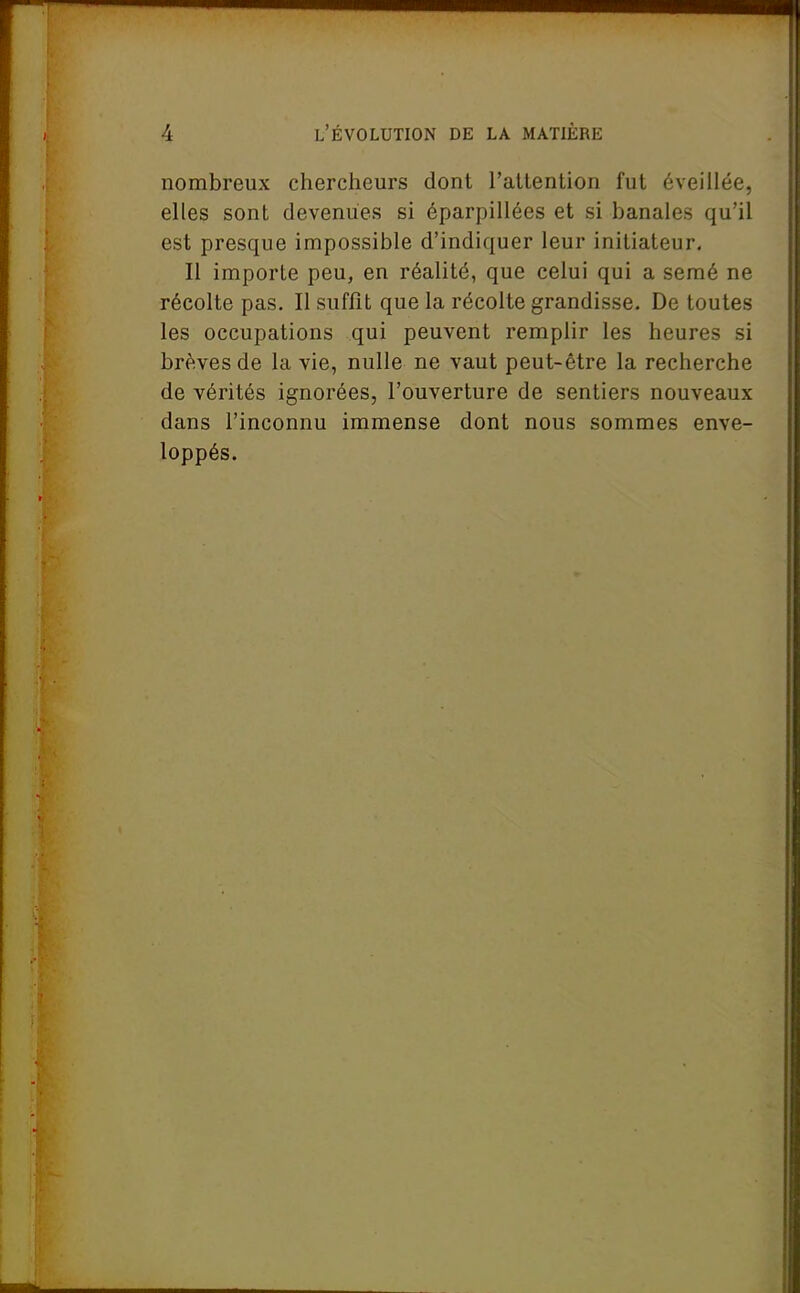 nombreux chercheurs dont l'attention fut éveillée, elles sont devenues si éparpillées et si banales qu'il est presque impossible d'indiquer leur initiateur, II importe peu, en réalité, que celui qui a semé ne récolte pas. II suffit que la récolte grandisse. De toutes les occupations qui peuvent remplir les heures si brèves de la vie, nulle ne vaut peut-être la recherche de vérités ignorées, l'ouverture de sentiers nouveaux dans l'inconnu immense dont nous sommes enve- loppés.