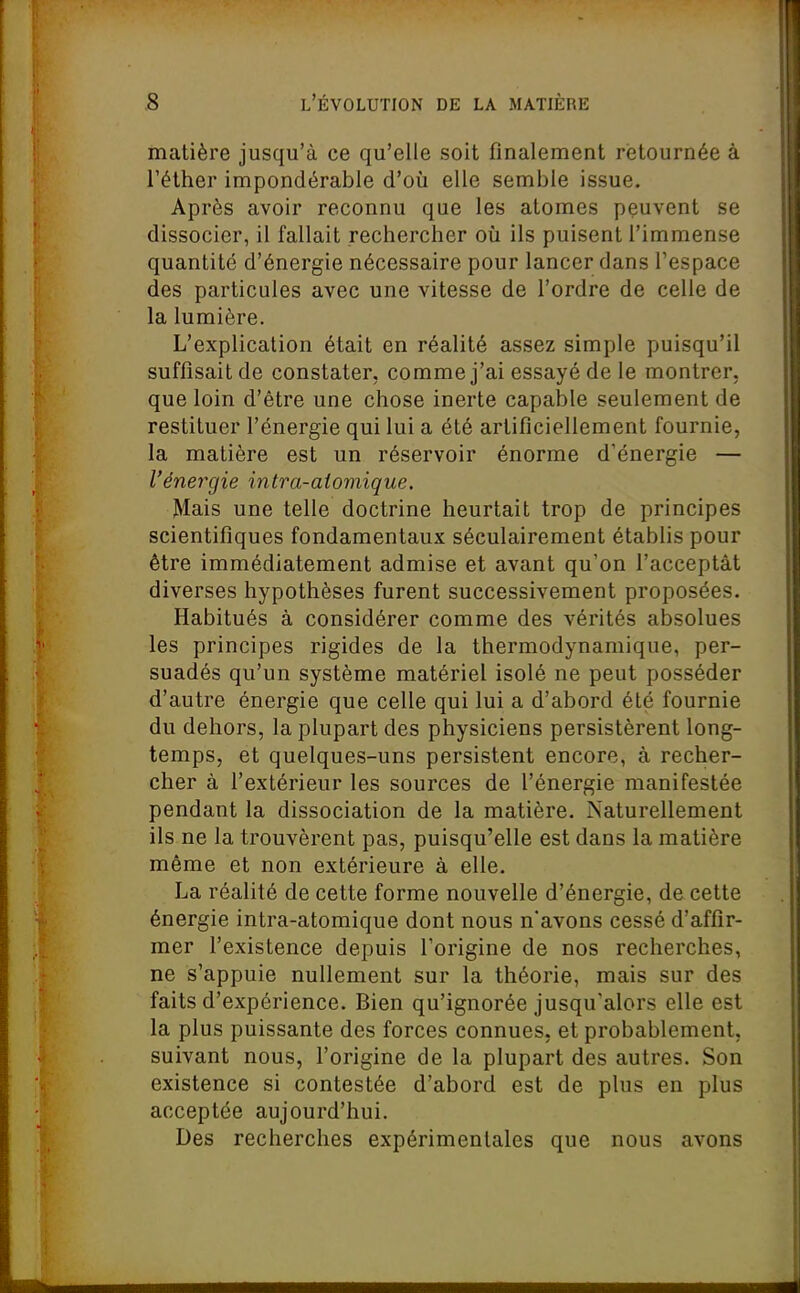 matière jusqu'à ce qu'elle soit finalement retournée à Téther impondérable d'où elle semble issue. Après avoir reconnu que les atomes peuvent se dissocier, il fallait rechercher oîi ils puisent l'immense quantité d'énergie nécessaire pour lancer dans l'espace des particules avec une vitesse de l'ordre de celle de la lumière. L'explication était en réalité assez simple puisqu'il suffisait de constater, comme j'ai essayé de le montrer, que loin d'être une chose inerte capable seulement de restituer l'énergie qui lui a été artificiellement fournie, la matière est un réservoir énorme d'énergie — l'énergie intra-aiomique. Mais une telle doctrine heurtait trop de principes scientifiques fondamentaux séculairement établis pour être immédiatement admise et avant qu'on l'acceptât diverses hypothèses furent successivement proposées. Habitués à considérer comme des vérités absolues les principes rigides de la thermodynamique, per- suadés qu'un système matériel isolé ne peut posséder d'autre énergie que celle qui lui a d'abord été fournie du dehors, la plupart des physiciens persistèrent long- temps, et quelques-uns persistent encore, à recher- cher à l'extérieur les sources de l'énergie manifestée pendant la dissociation de la matière. Naturellement ils ne la trouvèrent pas, puisqu'elle est dans la matière même et non extérieure à elle. La réalité de cette forme nouvelle d'énergie, de cette énergie intra-atomique dont nous n'avons cessé d'affir- mer l'existence depuis l'origine de nos recherches, ne s'appuie nullement sur la théorie, mais sur des faits d'expérience. Bien qu'ignorée jusqu'alors elle est la plus puissante des forces connues, et probablement, suivant nous, l'origine de la plupart des autres. Son existence si contestée d'abord est de plus en plus acceptée aujourd'hui. Des recherches expérimentales que nous avons