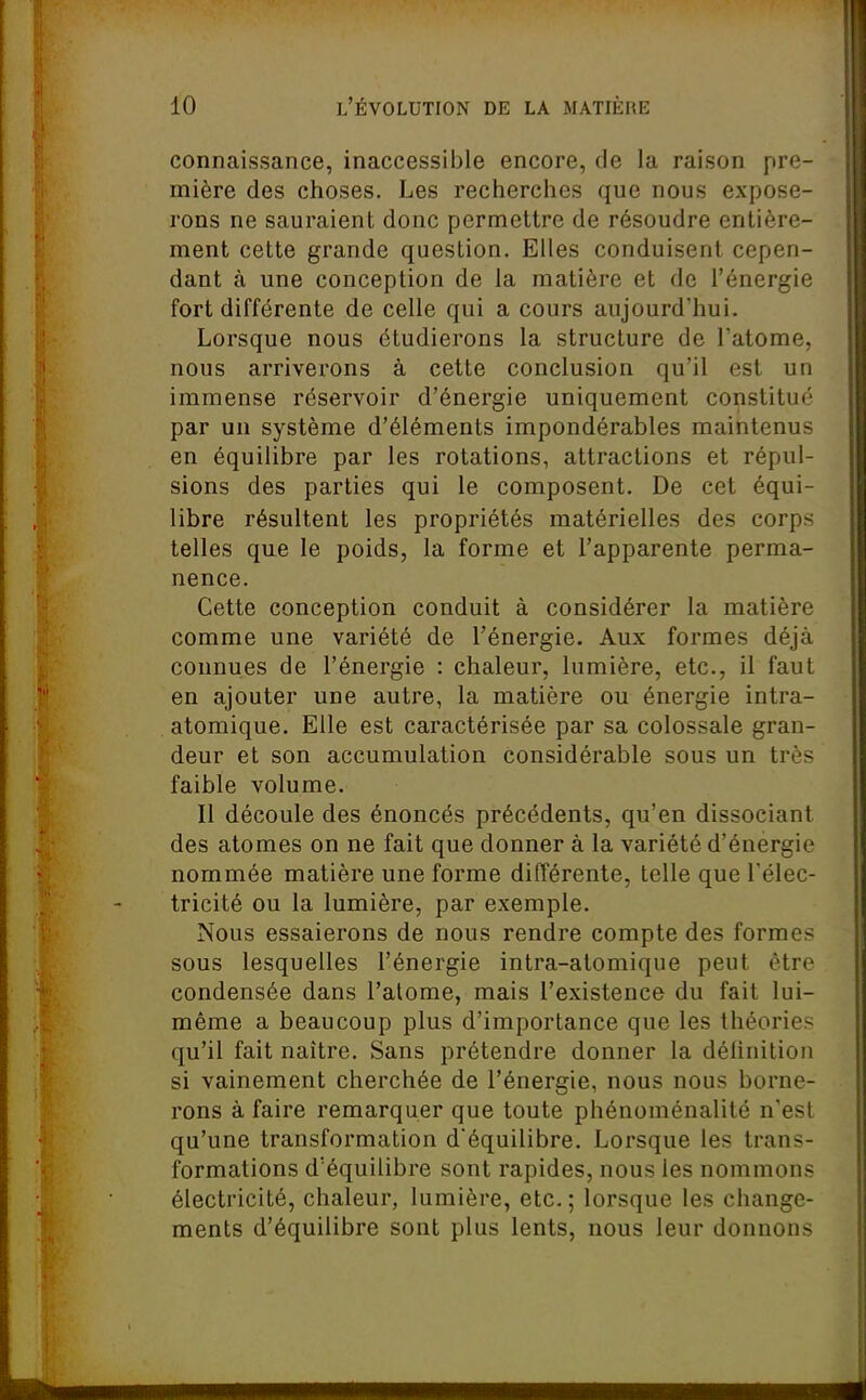 connaissance, inaccessible encore, de la raison pre- mière des choses. Les recherches que nous expose- rons ne sauraient donc permettre de résoudre entière- ment cette grande question. Elles conduisent cepen- dant à une conception de la matière et de l'énergie fort différente de celle qui a cours aujourd'hui. Lorsque nous étudierons la structure de l'atome, nous arriverons à cette conclusion qu'il est un immense réservoir d'énergie uniquement constitué par un système d'éléments impondérables maintenus en équilibre par les rotations, attractions et répul- sions des parties qui le composent. De cet équi- libre résultent les propriétés matérielles des corps telles que le poids, la forme et l'apparente perma- nence. Cette conception conduit à considérer la matière comme une variété de l'énergie. Aux formes déjà connues de l'énergie : chaleur, lumière, etc., il faut en ajouter une autre, la matière ou énergie intra- atomique. Elle est caractérisée par sa colossale gran- deur et son accumulation considérable sous un très faible volume. Il découle des énoncés précédents, qu'en dissociant des atomes on ne fait que donner à la variété d'énergie nommée matière une forme différente, telle que l'élec- tricité ou la lumière, par exemple. Nous essaierons de nous rendre compte des formes sous lesquelles l'énergie intra-atomique peut être condensée dans l'alome, mais l'existence du fait lui- même a beaucoup plus d'importance que les théories qu'il fait naître. Sans prétendre donner la définition si vainement cherchée de l'énergie, nous nous borne- rons à faire remarquer que toute phénoménalité n'est qu'une transformation d'équilibre. Lorsque les trans- formations d'équilibre sont rapides, nous les nommons électricité, chaleur, lumière, etc. ; lorsque les change- ments d'équilibre sont plus lents, nous leur donnons