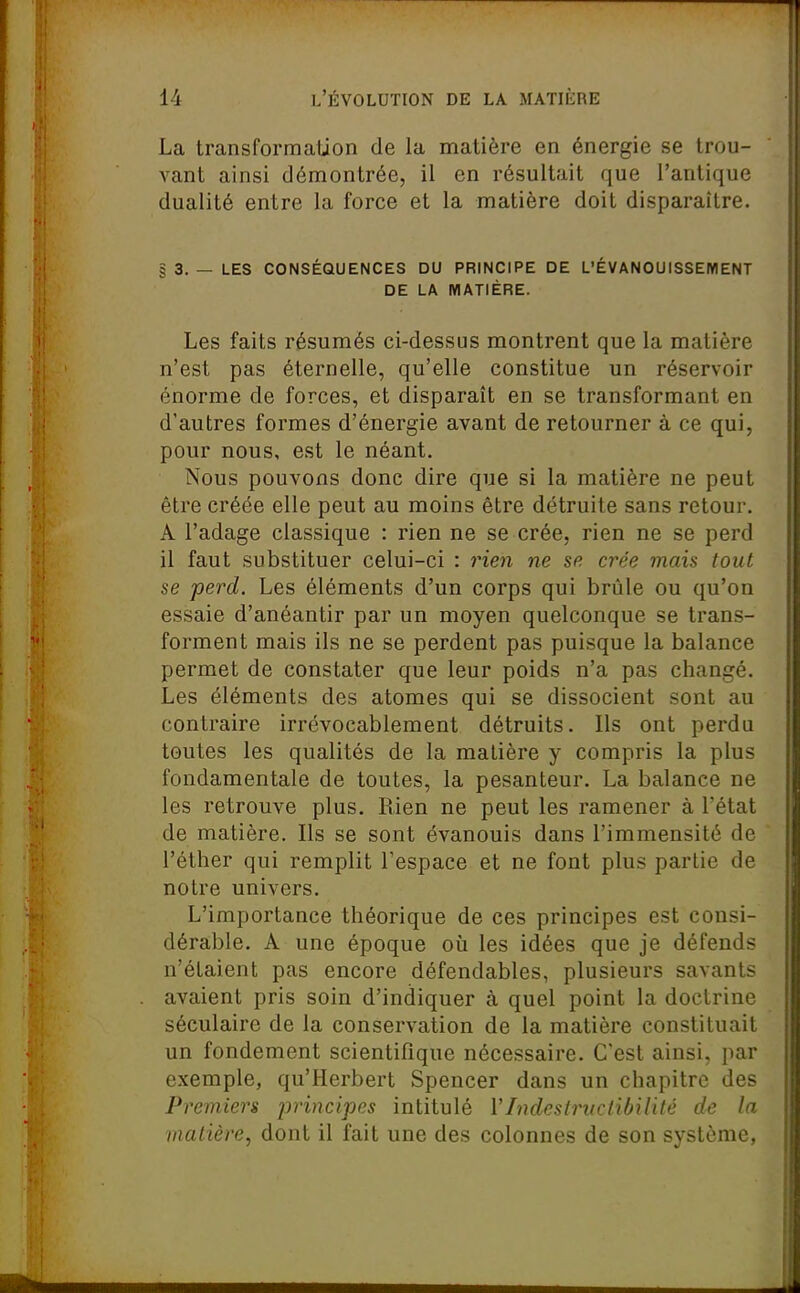 La transformation de la matière en énergie se trou- vant ainsi démontrée, il en résultait que l'antique dualité entre la force et la matière doit disparaître. § 3. — LES CONSÉQUENCES DU PRINCIPE DE L'ÉVANOUISSEIVIENT DE LA MATIÈRE. Les faits résumés ci-dessus montrent que la matière n'est pas éternelle, qu'elle constitue un réservoir énorme de forces, et disparaît en se transformant en d'autres formes d'énergie avant de retourner à ce qui, pour nous, est le néant. Nous pouvons donc dire que si la matière ne peut être créée elle peut au moins être détruite sans retour. A l'adage classique : rien ne se crée, rien ne se perd il faut substituer celui-ci : rieii ne se crée mais tout se perd. Les éléments d'un corps qui brûle ou qu'on essaie d'anéantir par un moyen quelconque se trans- forment mais ils ne se perdent pas puisque la balance permet de constater que leur poids n'a pas changé. Les éléments des atomes qui se dissocient sont au contraire irrévocablement détruits. Ils ont perdu toutes les qualités de la matière y compris la plus fondamentale de toutes, la pesanteur. La balance ne les retrouve plus. Rien ne peut les ramener à l'état de matière. Ils se sont évanouis dans l'immensité de l'éther qui remplit Tespace et ne font plus partie de notre univers. L'importance théorique de ces principes est consi- dérable. A une époque où les idées que je défends n'étaient pas encore défendables, plusieurs savants avaient pris soin d'indiquer à quel point la doctrine séculaire de la conservation de la matière constituait un fondement scientifique nécessaire. C'est ainsi, par exemple, qu'Herbert Spencer dans un chapitre des Premiers principes intitulé VIndesiructibilité de la matière, dont il fait une des colonnes de son système,