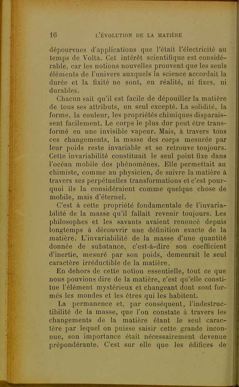 dépourvues d'applications que l'était l'électricité au temps de Volta. Cet intérêt scientifique est considé- rable, car les notions nouvelles prouvent que les seuls éléments de l'univers auxquels la science accordait la durée et la fixité ne sont, en réalité, ni fixes, ni durables. Chacun sait qu'il est facile de dépouiller la matière de tous ses attributs, un seul excepté. La solidité, la forme, la couleur, les propriétés chimiques disparais- sent facilement. Le corps le plus dur peut être trans- formé en une invisible vapeur. Mais, à travers tous ces changements, la masse des corps mesurée par leur poids reste invariable et se retrouve toujours. Cette invariabilité constituait le seul point fixe dans l'océan mobile des phénomènes. Elle permettait au chimiste, comme au physicien, de suivre la matière à travers ses perpétuelles transformations et c'est pour- quoi ils la considéraient comme quelque chose de mobile, mais d'éternel. C'est à cette propriété fondamentale de l'invaria- bilité de la masse qu'il fallait revenir toujours. Les philosophes et les savants avaient renoncé depuis longtemps à découvrir une définition exacte de la matière. L'invariabilité de la masse d'une quantité donnée de substance, c'est-à-dire son coefficient d'inertie, mesuré par son poids, demeurait le seul caractère irréductible de la matière. En dehors de cette notion essentielle, tout ce que nous pouvions, dire de la matière, c'est qu'elle consti- tue l'élément mystérieux et changeant dont sont for- més les mondes et les êtres qui les habitent. La permanence et, par conséquent, l'indestruc- tibilité de la masse, que l'on constate à travers les changements de la matière étant le seul carac- tère par lequel on puisse saisir cette grande incon- nue, son importance était nécessairement devenue prépondérante. C'est sur elle que les édifices de