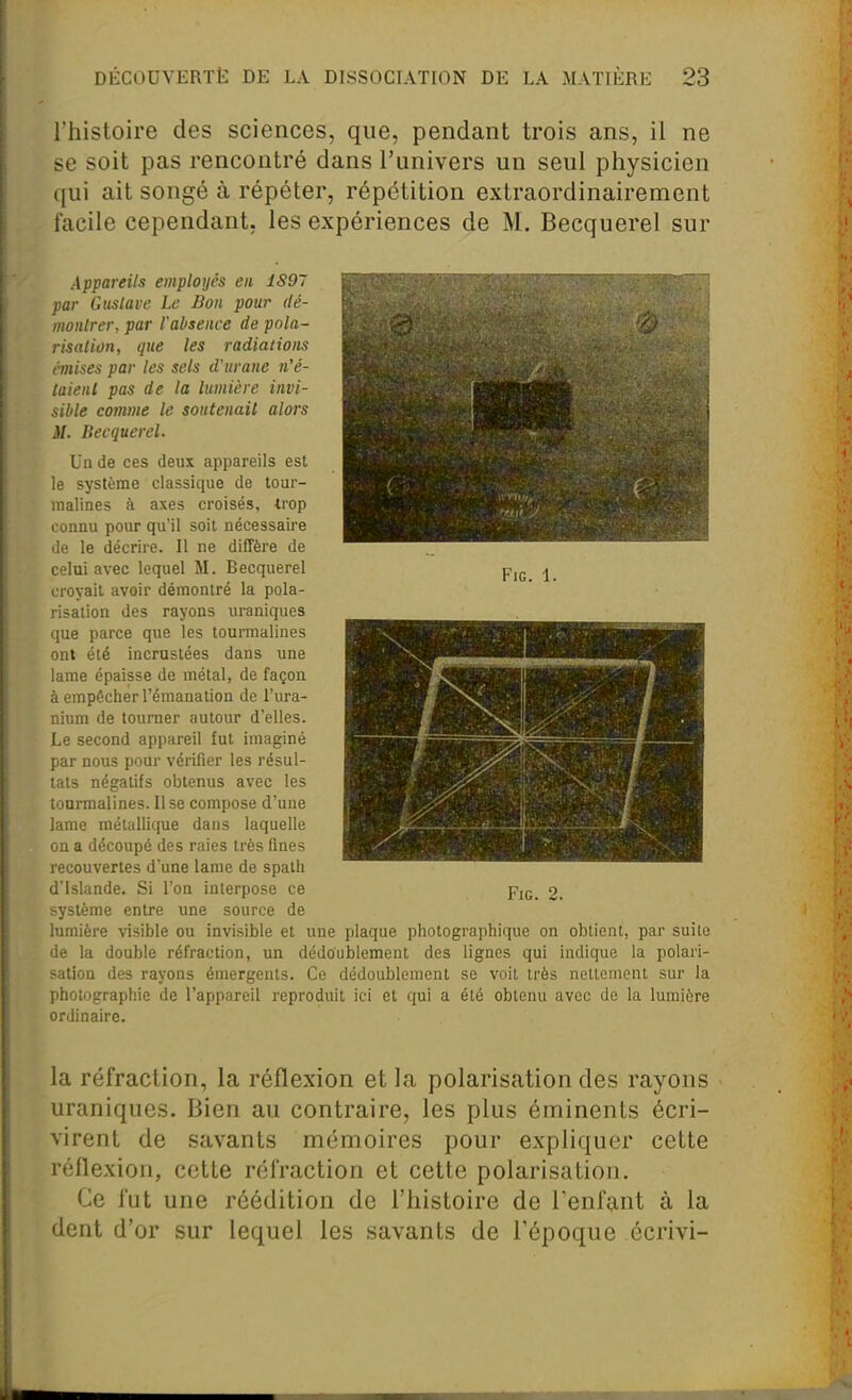 l'histoire des sciences, que, pendant trois ans, il ne se soit pas rencontré dans l'univers un seul physicien qui ait songé à répéter, répétition extraordinairement facile cependant, les expériences de M. Becquerel sur FlG. 1. Appareils employés en 1897 par Gustave Le Bon pour dé- montrer, par l'absence de pola- risation, que les radiations éviises par les sels d'urane n'é- taient pas de la lumière invi- sible comme le soutenait alors M. Becquerel. Un de ces deux appareils est le système classique de tour- malines à axes croisés, trop connu pour qu'il soit nécessaire de le décrire. Il ne diffère de celui avec lequel M. Becquerel croyait avoir démontré la pola- risation des rayons uraniques que parce que les tourmalines ont été incrustées dans une lame épaisse de métal, de façon à empêcher l'émanation de l'ura- nium de tourner autour d'elles. Le second appareil fut imaginé par nous pour vérifier les résul- tats négatifs obtenus avec les tourmalines. Il se compose d'une lame métallique dans laquelle on a découpé des raies très fines recouvertes d'une lame de spath d'Islande. Si l'on interpose ce système entre une source de lumière visible ou invisible et une plaque photographique on obtient, par suite de la double réfraction, un dédoublement des lignes qui indique la polari- sation des rayons émergents. Ce dédoublement se voit très nettement sur la photographie de l'appareil reproduit ici et qui a été obtenu avec de la lumière ordinaire. FiG. 2. la réfraction, la réflexion et la polarisation des rayons uraniques. Bien au contraire, les plus éminents écri- virent de savants mémoires pour expliquer cette réflexion, cette réfraction et cette polarisation. Ce fut une réédition de l'histoire de l'enfant à la dent d'or sur lequel les savants de l'époque écrivi-