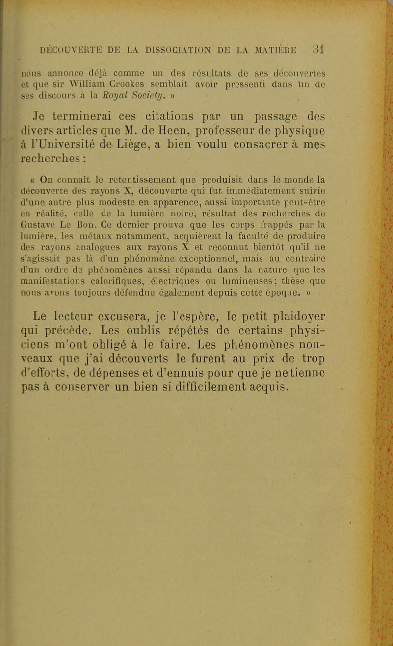 nous annonce déjà comme un des résultats do ses découvertes et que sir William Crookcs semblait avoir pressenti dans lin de ses discours à la Royal Society. » Je terminerai ces citations par un passage des divers articles que M. de Heen, professeur de physique à l'Université de Liège, a bien voulu consacrer à mes recherches : « On connaît le retentissement que produisit dans le monde la découverte dos rayons X, découverte qui fut immédiatement suivie d'une autre plus modeste en apparence, aussi importante peut-être en réalité, celle de la lumière noire, résultat des recherches de Gustave Le Bon. Ce dernier prouva que les corps IVappés par la lumière, les métaux notamment, acc^uièrent la faculté de produire des rayons analogues aux rayons X et reconnut bientôt qu'il ne s'agissait pas là d'un phénomène exceptionnel, mais au contraire d'un ordre de phénomènes aussi répandu dans la nature que les manifestations calorifiques, électriques ou lumineuses; thèse que nous avons toujours défendue également depuis cette époque. » Le lecteur excusera, je l'espère, le petit plaidoyer qui précède. Les oublis répétés de certains physi- ciens m'ont obligé à le faire. Les phénomènes nou- veaux que j'ai découverts le furent au prix de trop d'efforts, de dépenses et d'ennuis pour que je ne tienne pas à conserver un bien si difficilement acquis.