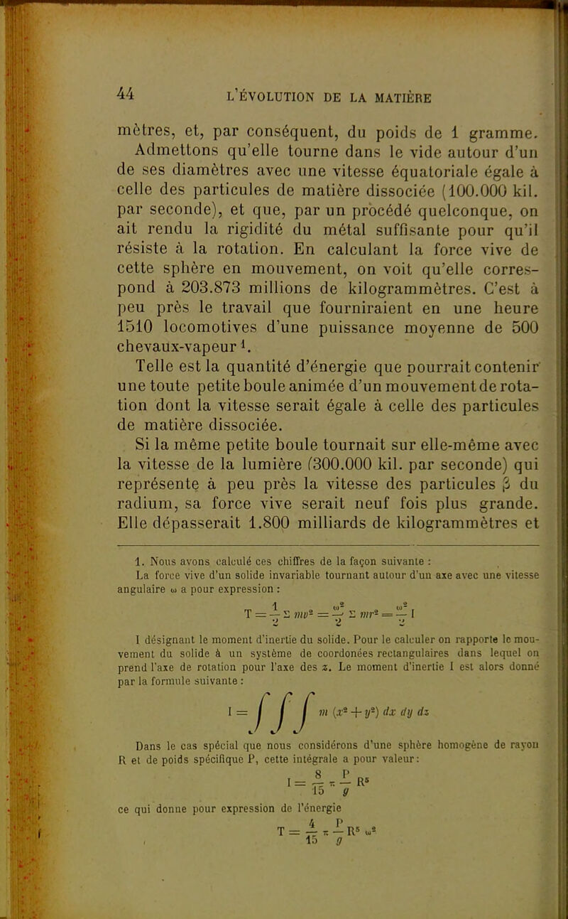 mètres, et, par conséquent, du poids de 1 gramme. Admettons qu'elle tourne dans le vide autour d'un de ses diamètres avec une vitesse équaloriale égale à celle des particules de matière dissociée (100.000 kil. par seconde), et que, par un procédé quelconque, on ait rendu la rigidité du métal suffisante pour qu'il résiste à la rotation. En calculant la force vive de cette sphère en mouvement, on voit qu'elle corres- pond à 203.873 millions de kilogrammètres. C'est à peu près le travail que fourniraient en une heure 1510 locomotives d'une puissance moyenne de 500 chevaux-vapeur 1. Telle est la quantité d'énergie que pourrait contenir une toute petite boule animée d'un mouvement de rota- tion dont la vitesse serait égale à celle des particules de matière dissociée. Si la même petite boule tournait sur elle-même avec la vitesse de la lumière f300.000 kil. par seconde) qui représente à peu près la vitesse des particules ^ du radium, sa force vive serait neuf fois plus grande. Elle dépasserait 1.800 milliards de kilogrammètres et 1. Nous avons calculé ces chiffres de la façon suivante : La force vive d'un solide invariable tournant autour d'un aie avec une vitesse angulaire u a pour expression : T = — i; viv- — '^^ mr- = — I •Z 2 1 désignant le moment d'inertie du solide. Pour le calculer on rapporte le mou- vement du solide à un système de coordonées rectangulaires dans lequel on prend l'axe de rotation pour l'axe des z. Le moment d'inertie I est alors donné par la formule suivante : 1=1 / I m {.v'- + y'-)dx dy ■IIJ Dans le cas spécial que nous considérons d'une sphère homogène de rayon R et de poids spécifique P, cette intégrale a pour valeur: ,= «.1r» 15 g ce qui donne pour expression de l'énergie 4 P la g