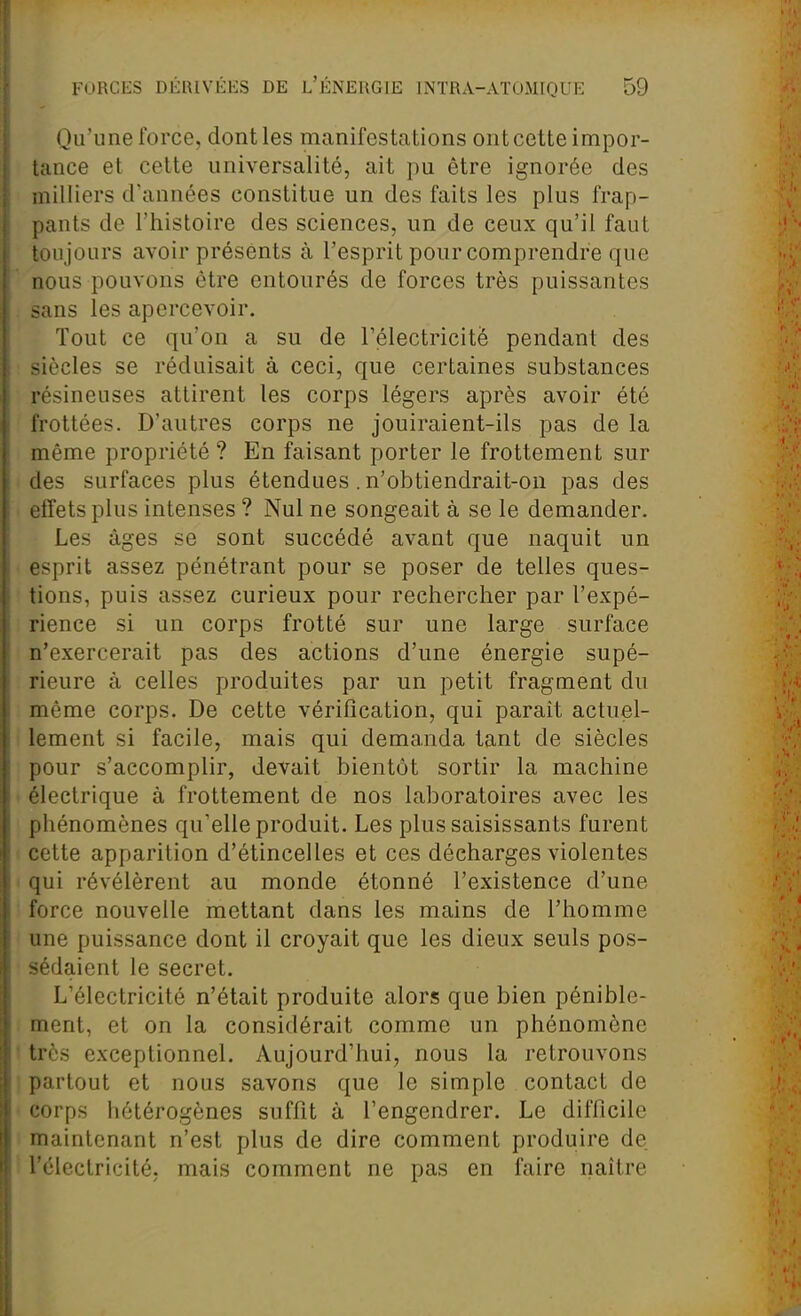 Qu'une force, dont les manifestations ont cette impor- tance et celte universalité, ait pu être ignorée des aiilliers d'années constitue un des faits les plus frap- pants de l'histoire des sciences, un de ceux qu'il faut toujours avoir présents à l'esprit pour comprendre que nous pouvons être entourés de forces très puissantes sans les apercevoir. Tout ce qu'on a su de rélectricitè pendant des siècles se réduisait à ceci, que certaines substances résineuses attirent les corps légers après avoir été frottées. D'autres corps ne jouiraient-ils pas de la même propriété ? En faisant porter le frottement sur des surfaces plus étendues. n'obtiendrait-on pas des effets plus intenses ? Nul ne songeait à se le demander. Les âges se sont succédé avant que naquit un esprit assez pénétrant pour se poser de telles ques- tions, puis assez curieux pour rechercher par l'expé- rience si un corps frotté sur une large surface n'exercerait pas des actions d'une énergie supé- rieure à celles produites par un petit fragment du même corps. De cette vérification, qui parait actuel- lement si facile, mais qui demanda tant de siècles pour s'accomplir, devait bientôt sortir la machine électrique à frottement de nos laboratoires avec les phénomènes qu'elle produit. Les plus saisissants furent cette apparition d'étincelles et ces décharges violentes qui révélèrent au monde étonné l'existence d'une force nouvelle mettant dans les mains de l'homme une puissance dont il croyait que les dieux seuls pos- sédaient le secret. L'électricité n'était produite alors que bien pénible- ment, et on la considérait comme un phénomène très exceptionnel. Aujourd'hui, nous la retrouvons partout et nous savons que le simple contact de corps hétérogènes suffit à l'engendrer. Le difficile maintenant n'est plus de dire comment produire de l'électricité; mais comment ne pas en faire naître