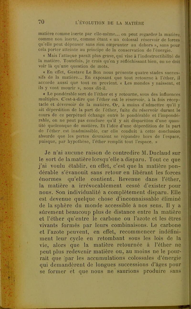 matière comme inerte par clle-mùmo... on peut rogardor la malien; comme non inerte, comme étant « un colossal i-éservoir de forces qu'elle peut dépenser sans rien ercprunter au dehors », sans pour cela porter atteinte au principe de la conservation de rénergie. « Mais l'attaque paraît plus grave, qui vise à l'indestructibilité de ; la matière. Toutefois, je crois qu'en y réfléchissant bien, on ne doit [ voir là qu'une question de mots. \ « En effet, Gustave Le Bon nous présente quatre stades succès- ■ j sifs de la matière... En exposant que tout retourne à l'éther, il \ accorde aussi que tout en provient. « Les mondes y naissent, et !: ils y vont mourir », nous dit-il. 1; « Le pondérable sort de l'éther et y retourne, sous des influences \ multiples. C'est-à-dire que l'éther est le réservoir, à la fois récep- tacle et déversoir de la matière. Or, à moins d'admettre qu'il y ait déperdition de la part de l'éther, fuite du réservoir durant le cours de ce perpétuel échange entré le pondérable et l'impondé- rable, on ne peut pas conclure qu'il y ait disparition d'une quan- tité quelconque de matière. Et l'idée d'une déperdition de la part de l'éther est inadmissible, car elle conduit à cette conclusion absurde que les pertes devraient se répandre hors de l'espace, puisque, par hypothèse, l'éther remplit tout l'espace. » Je n'ai aucune raison de contredire M.Duclaud sur le sort de la matière lorsqu'elle a disparu. Tout ce que j'ai voulu établir, en effet, c'est que la matière pon- dérable s'évanouit sans retour en libérant les forces énormes qu'elle contient. Revenue dans l'éther, la matière a irrévocablement cessé d'exister pour nous. Son individualité a complètement disparu. Elle est devenue quelque chose d'inconnaissable éliminé de la sphère du monde accessible à nos sens. Il y a stîrement beaucoup plus de distance entre la matière et l'éther qu'entre le carbone ou l'azote et les êtres vivants formés par leurs combinaisons. Le carbone et l'azote peuvent, en effet, recommencer indéfini- ment leur cycle en retombant sous les lois de la vie, alors que la matière retournée à l'éther ne peut plus redevenir matière ou, au moins ne le pour- rait que [par les accumulations colossales d'énergie qui demandèrent de longues successions d'âges pour se former et que nous ne saurions produire .'^ans