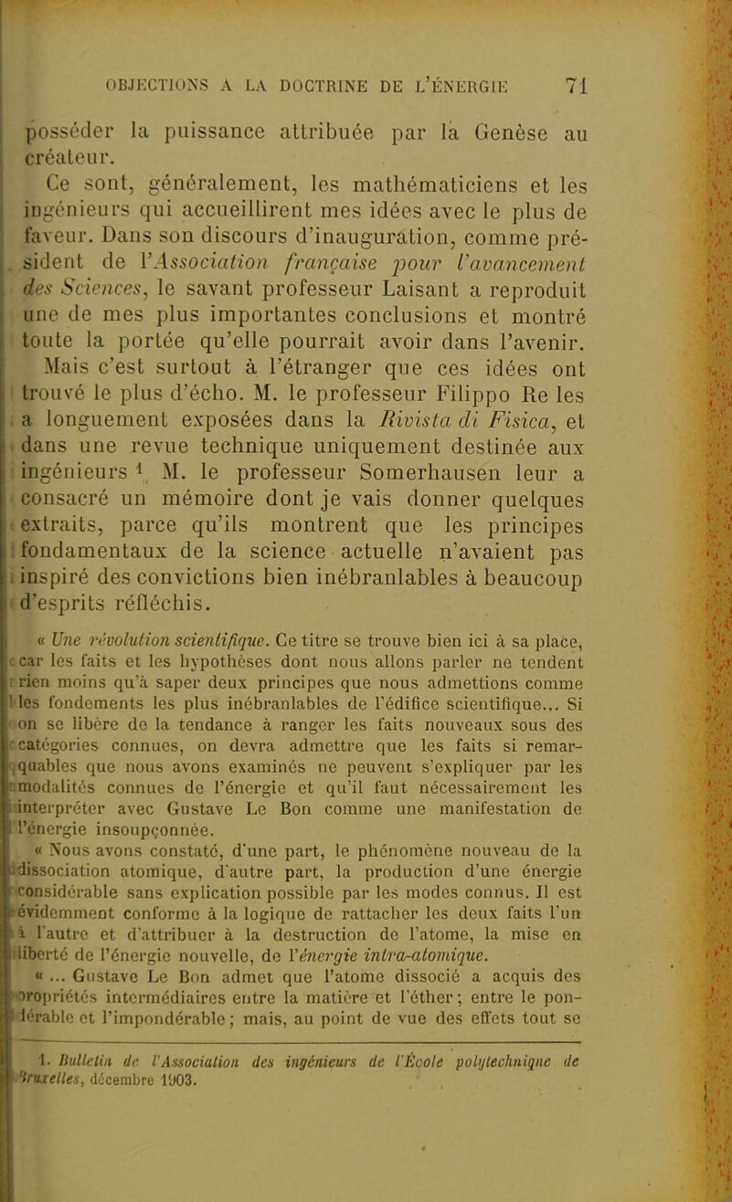 posséder la puissance atlribuce par la Genèse au créateur. Ce sont, généralement, les mathématiciens et les ingénieurs qui accueillirent mes idées avec le plus de faveur. Dans son discours d'inauguration, comme pré- . sident de l'Association française j^our l'avancement des Sciences, le savant professeur Laisant a reproduit une de mes plus importantes conclusions et montré toute la portée qu'elle pourrait avoir dans l'avenir. Mais c'est surtout à l'étranger que ces idées ont > trouvé le plus d'écho. M. le professeur Filippo Re les ; a longuement exposées dans la Bivisia cli Fisica, et . dans une revue technique uniquement destinée aux ! ingénieurs 1^ M. le professeur Somerhausen leur a I consacré un mémoire dont je vais donner quelques t extraits, parce qu'ils montrent que les principes I fondamentaux de la science actuelle n'avaient pas i inspiré des convictions bien inébranlables à beaucoup (d'esprits réfléchis. « Une rèvolntion scientifique. Ce titre se trouve bien ici à sa place, c car les faits et les hypothèses dont nous allons parler ne tendent r rien moins qu'à saper deux principes que nous admettions comme Mes fondements les plus inébranlables de l'édifice scientifique... Si I on se libère de la tendance à ranger les faits nouveaux sous des r catégories connues, on devra admettre que les faits si remar- qquablcs que nous avons examinés ne peuvent s'expliquer par les nmodalités connues de l'énergie et qu'il faut nécessairement les l'interpréter avec Gustave Le Bon comme une manifestation de ■ l'énergie insoupçonnée. « Nous avons constaté, d'une part, le phénomène nouveau de la idissociation atomique, d'autre part, la production d'une énergie ■considérable sans explication possible par les modes connus. Il est (évidemment conforme à la logique de rattacher les deux faits l'un l'autre et d'attribuer à la destruction de l'atome, la mise en i liberté de l'énergie nouvelle, de Vénergie intra-atomique. « ... Gustave Le Bon admet que l'atome dissocié a acquis des <oroi)riétés intermédiaires entre la matière et l'éther ; entre le pon- iérable et l'impondérable ; mais, au point de vue des effets tout se 1. IMlelin de l'Associalion des ingénieurs de l'École polytechnique de •iruxelles, décembre l'J03.