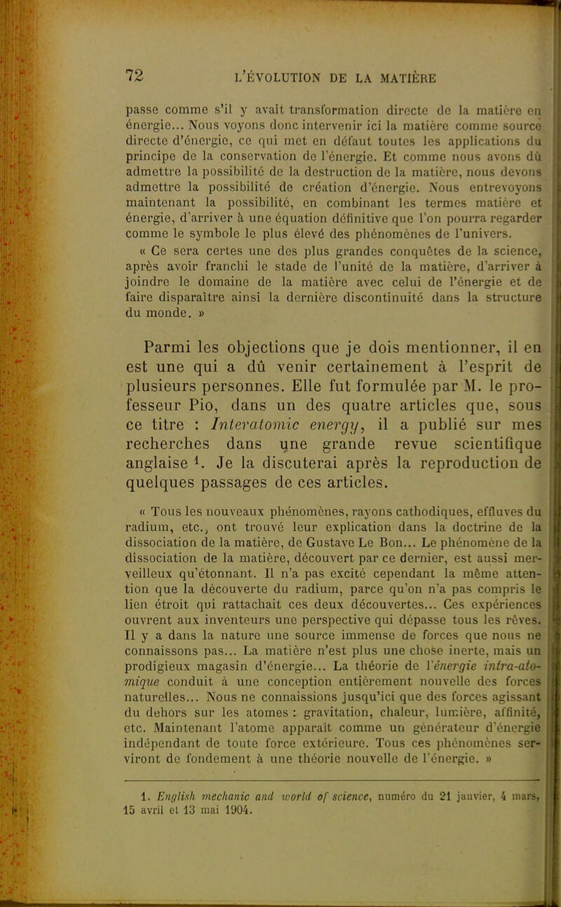 passe comme s'il y avait transformation directe de la matière en énergie... Nous voyons donc intervenir ici la matière comme source directe d'énergie, ce qui met en défaut toutes les applications du principe de la conservation de l'énergie. Et comme nous avons dù admettre la possibilité de la destruction de la matière, nous devons admettre la possibilité de création d'énergie. Nous entrevoyons maintenant la possibilité, en combinant les termes matière et énergie, d'arriver à. une équation définitive que l'on pourra regarder comme le symbole le plus élevé des phénomènes de l'univers. « Ce sera certes une des plus grandes conquêtes de la science, après avoir franchi le stade de l'unité de la matière, d'arriver à joindre le domaine de la matière avec celui de l'énergie et de faire disparaître ainsi la dernière discontinuité dans la structure du monde. » Parmi les objections que je dois mentionner, il en est une qui a dû venir certainement à l'esprit de plusieurs personnes. Elle fut formulée par M. le pro- fesseur Pio, dans un des quatre articles que, sous ce titre : Interatomic energy, il a publié sur mes recherches dans ijne grande revue scientifique anglaise Je la discuterai après la reproduction de quelques passages de ces articles. « Tous les nouveaux phénomènes, rayons cathodiques, effluves du radium, etc., ont trouvé leur explication dans la doctrine de la dissociation de la matière, de Gustave Le Bon... Le phénomène de la dissociation de la matière, découvert par ce dernier, est aussi mer- veilleux qu'étonnant. Il n'a pas excité cependant la même atten- tion que la découverte du radium, parce qu'on n'a pas compris le lien étroit qui rattachait ces deux découvertes... Ces expériences ouvrent aux inventeurs une perspective qui dépasse tous les rêves. Il y a dans la nature une source immense de forces que nous ne connaissons pas... La matière n'est plus une chose inerte, mais un prodigieux magasin d'énergie... La théorie de l'énei'gie intTa-alo^ mique conduit à une conception entièrement nouvelle des forces naturelles... Nous ne connaissions jusqu'ici que des forces agissant du dehors sur les atomes : gravitation, chaleur, lumière, affinité, etc. Maintenant l'atome apparaît comme un générateur d'énergie indépendant de toute force extérieure. Tous ces phénomènes ser« virent de fondement à une théorie nouvelle de l'énergie. » 1. Eiiglish mechanic and ivorld of science, numéro du 21 janvier, 4 mars, 15 avril el 13 mai 1904.