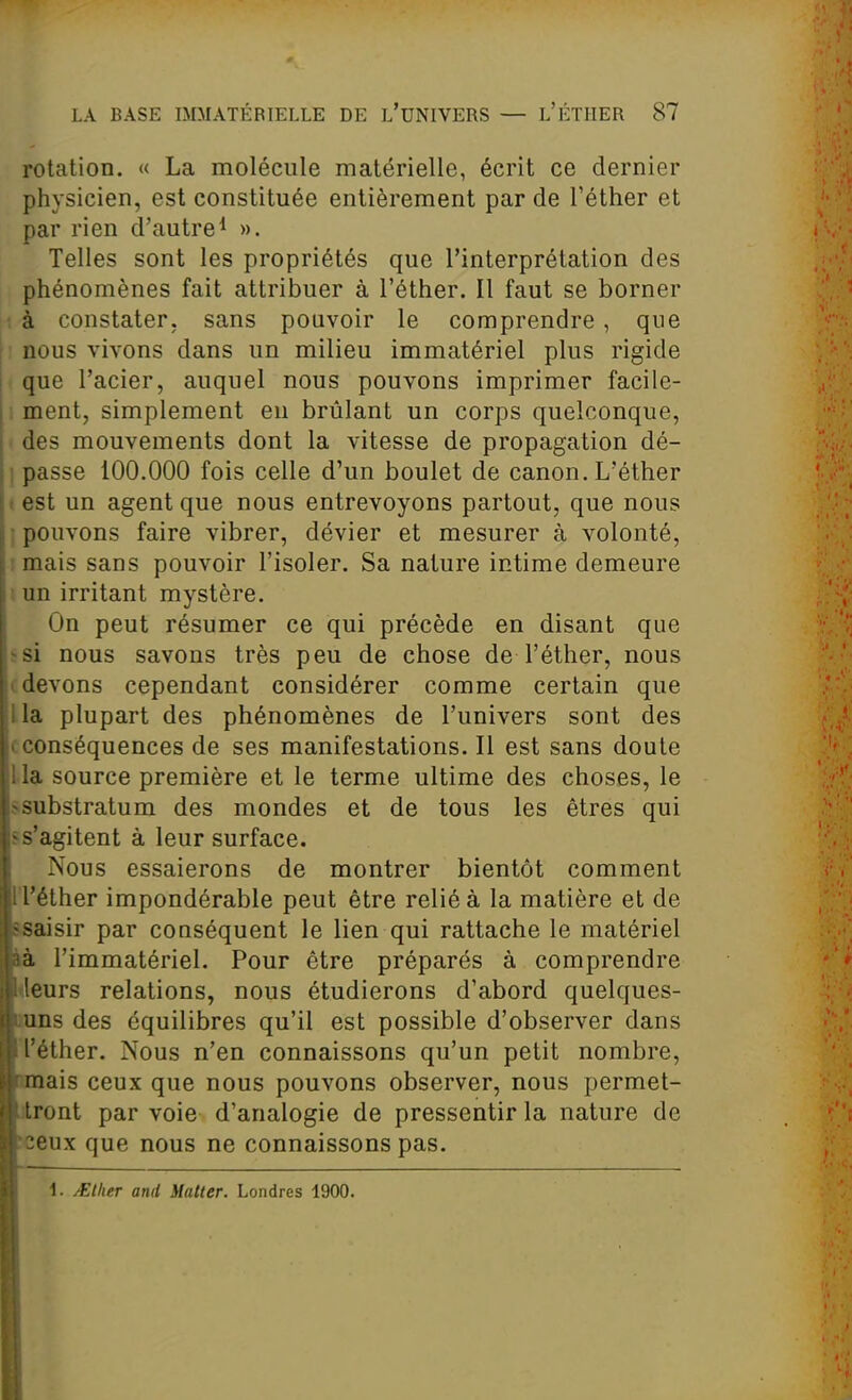 rotation. « La molécule matérielle, écrit ce dernier physicien, est constituée entièrement par de l'éther et par rien d'autre^ ». Telles sont les propriétés que l'interprétation des phénomènes fait attribuer à l'éther. Il faut se borner ', à constater, sans pouvoir le comprendre, que nous vivons dans un milieu immatériel plus rigide que l'acier, auquel nous pouvons imprimer facile- 1 ment, simplement eu brûlant un corps quelconque, des mouvements dont la vitesse de propagation dé- ] passe 100.000 fois celle d'un boulet de canon. L'éther i est un agent que nous entrevoyons partout, que nous ; pouvons faire vibrer, dévier et mesurer à volonté, ! mais sans pouvoir l'isoler. Sa nature intime demeure i un irritant mystère. On peut résumer ce qui précède en disant que ssi nous savons très peu de chose de l'éther, nous c devons cependant considérer comme certain que lia plupart des phénomènes de l'univers sont des (conséquences de ses manifestations. Il est sans doute lia source première et le terme ultime des choses, le ssubstratum des mondes et de tous les êtres qui ss'agitent à leur surface. Nous essaierons de montrer bientôt comment ITéther impondérable peut être relié à la matière et de isaisir par conséquent le lien qui rattache le matériel 1^ l'immatériel. Pour être préparés à comprendre <leurs relations, nous étudierons d'abord quelques- rans des équilibres qu'il est possible d'observer dans l'éther. Nous n'en connaissons qu'un petit nombre, amais ceux que nous pouvons observer, nous permet- Aront par voie d'analogie de pressentir la nature de «eux que nous ne connaissons pas. 1. Allier and Matter. Londres 1900.