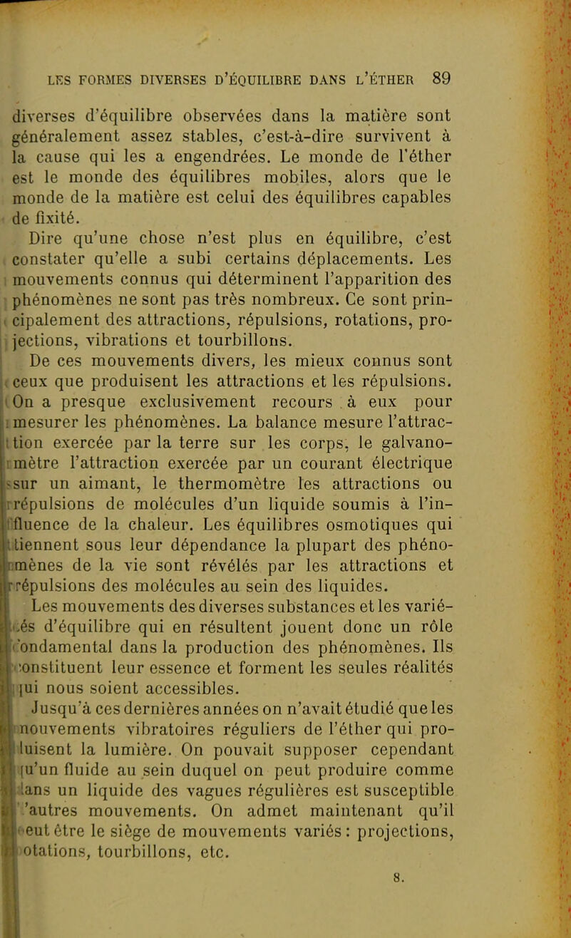 diverses d'équilibre observées dans la matière sont généralement assez stables, c'est-à-dire survivent à la cause qui les a engendrées. Le monde de l'éther est le monde des équilibres mobiles, alors que le monde de la matière est celui des équilibres capables de fixité. Dire qu'une chose n'est plus en équilibre, c'est constater qu'elle a subi certains déplacements. Les 1 mouvements connus qui déterminent l'apparition des ■ phénomènes ne sont pas très nombreux. Ce sont prin- i cipalement des attractions, répulsions, rotations, pro- jjections, vibrations et tourbillons. De ces mouvements divers, les mieux connus sont ( ceux que produisent les attractions et les répulsions. lOn a presque exclusivement recours . à eux pour I mesurer les phénomènes. La balance mesure l'attrac- ttion exercée par la terre sur les corps, le galvano- rmètre l'attraction exercée par un courant électrique ssur un aimant, le thermomètre les attractions ou rrépulsions de molécules d'un liquide soumis à l'in- tifluence de la chaleur. Les équilibres osmotiques qui llliennent sous leur dépendance la plupart des phéno- fcmènes de la vie sont révélés par les attractions et ■répulsions des molécules au sein des liquides. I Les mouvements des diverses substances et les varié- Ii.és d'équilibre qui en résultent jouent donc un rôle i.'ondamental dans la production des phénomènes. Ils constituent leur essence et forment les seules réalités ijui nous soient accessibles. Jusqu'à ces dernières années on n'avait étudié que les mouvements vibratoires réguliers de l'éther qui pro- B luisent la lumière. On pouvait supposer cependant H (u'un fluide au sein duquel on peut produire comme II lans un liquide des vagues régulières est susceptible II''autres mouvements. On admet maintenant qu'il llf'eutêtre le siège de mouvements variés: projections, ■)Otations, tourbillons, etc. ■