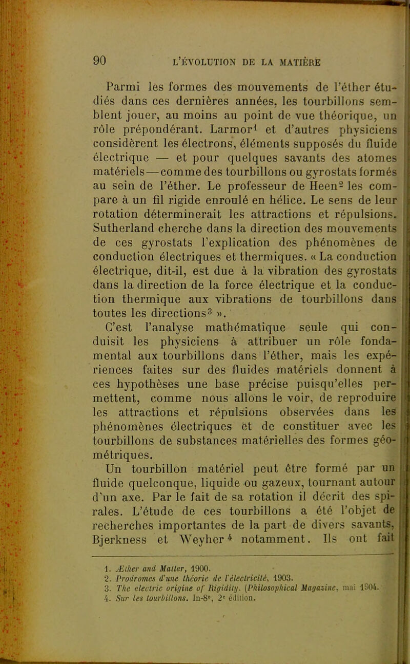 Parmi les formes des mouvements de l'élher étu- diés dans ces dernières années, les tourbillons sem- blent jouer, au moins au point de vue théorique, un rôle prépondérant. Larmor^ et d'autres physiciens considèrent les électrons, éléments supposés du fluid» électrique — et pour quelques savants des atome- matériels— comme des tourbillons ou gyrostats formés au sein de l'éther. Le professeur de Heen^ les com- pare à un fil rigide enroulé en hélice. Le sens de leur rotation déterminerait les attractions et répulsions. Sutherland cherche dans la direction des mouvement- de ces gyrostats l'explication des phénomènes d( conduction électriques et thermiques. « La conduction électrique, dit-il, est due à la vibration des gyrostal- dans la direction de la force électrique et la conduc- tion thermique aux vibrations de tourbillons dans toutes les directions^ ». C'est l'analyse mathématique seule qui con- duisit les physiciens à attribuer un rôle fonda- mental aux tourbillons dans l'éther, mais les expé- riences faites sur des fluides matériels donnent ;i ces hypothèses une base précise puisqu'elles per- mettent, comme nous allons le voir, de reproduire les attractions et répulsions observées dans les phénomènes électriques et de constituer avec le> tourbillons de substances matérielles des formes géo- métriques. Un tourbillon matériel peut être formé par un fluide quelconque, liquide ou gazeux, tournant autour d'un axe. Par le fait de sa rotation il décrit des spi- rales. L'étude de ces tourbillons a été l'objet de recherches importantes de la part de divers savants, Bjerkness et Weyher* notamment. Ils ont fait 1. .-Eiher ami Maller, 1900. 2. Prodromes d'une llicorie de l'éleclricilé, 1903. 3. The eleclric origine of Rigidiiy. (Philosophical Magasine, mai 1S04. i. Sur les tourbillons. In-S, 2' éJiiion.