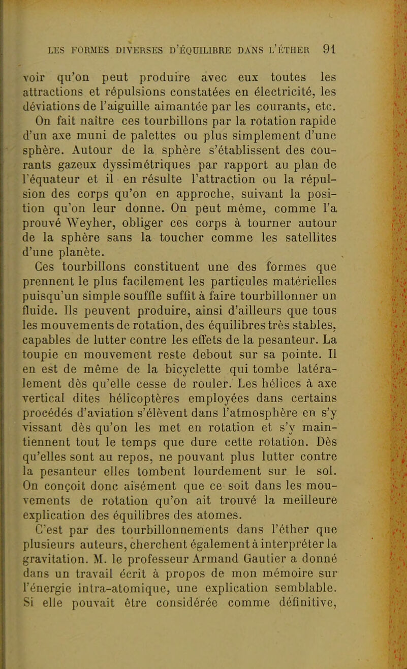voir qu'on peut produire avec eux toutes les attractions et répulsions constatées en électricité, les déviations de l'aiguille aimantée par les courants, etc. On fait naître ces tourbillons par la rotation rapide d'un axe muni de palettes ou plus simplement d'une sphère. Autour de la sphère s'établissent des cou- rants gazeux dyssimétriques par rapport au plan de réquateur et il en résulte l'attraction ou la répul- sion des corps qu'on en approche, suivant la posi- tion qu'on leur donne. On peut même, comme l'a prouvé Weyher, obliger ces corps à tourner autour de la sphère sans la toucher comme les satellites d'une planète. Ces tourbillons constituent une des formes que prennent le plus facilement les particules matérielles puisqu'un simple souffle suffît à faire tourbillonner un fluide. Ils peuvent produire, ainsi d'ailleurs que tous les mouvements de rotation, des équilibres très stables, capables de lutter contre les effets de la pesanteur. La toupie en mouvement reste debout sur sa pointe. Il en est de même de la bicyclette qui tombe latéra- lement dès qu'elle cesse de rouler. Les hélices à axe vertical dites hélicoptères employées dans certains procédés d'aviation s'élèvent dans l'atmosphère en s'y vissant dès qu'on les met en rotation et s'y main- tiennent tout le temps que dure cette rotation. Dès qu'elles sont au repos, ne pouvant plus lutter contre la pesanteur elles tombent lourdement sur le sol. On conçoit donc aisément que ce soit dans les mou- vements de rotation qu'on ait trouvé la meilleure explication des équilibres des atomes. C'est par des tourbillonnements dans l'éther que plusieurs auteurs, cherchent également à interpréter la gravitation. M. le professeur Armand Gautier a donné dans un travail écrit à propos de mon mémoire sur l'énergie intra-atomique, une explication semblable. Si elle pouvait être considérée comme définitive,