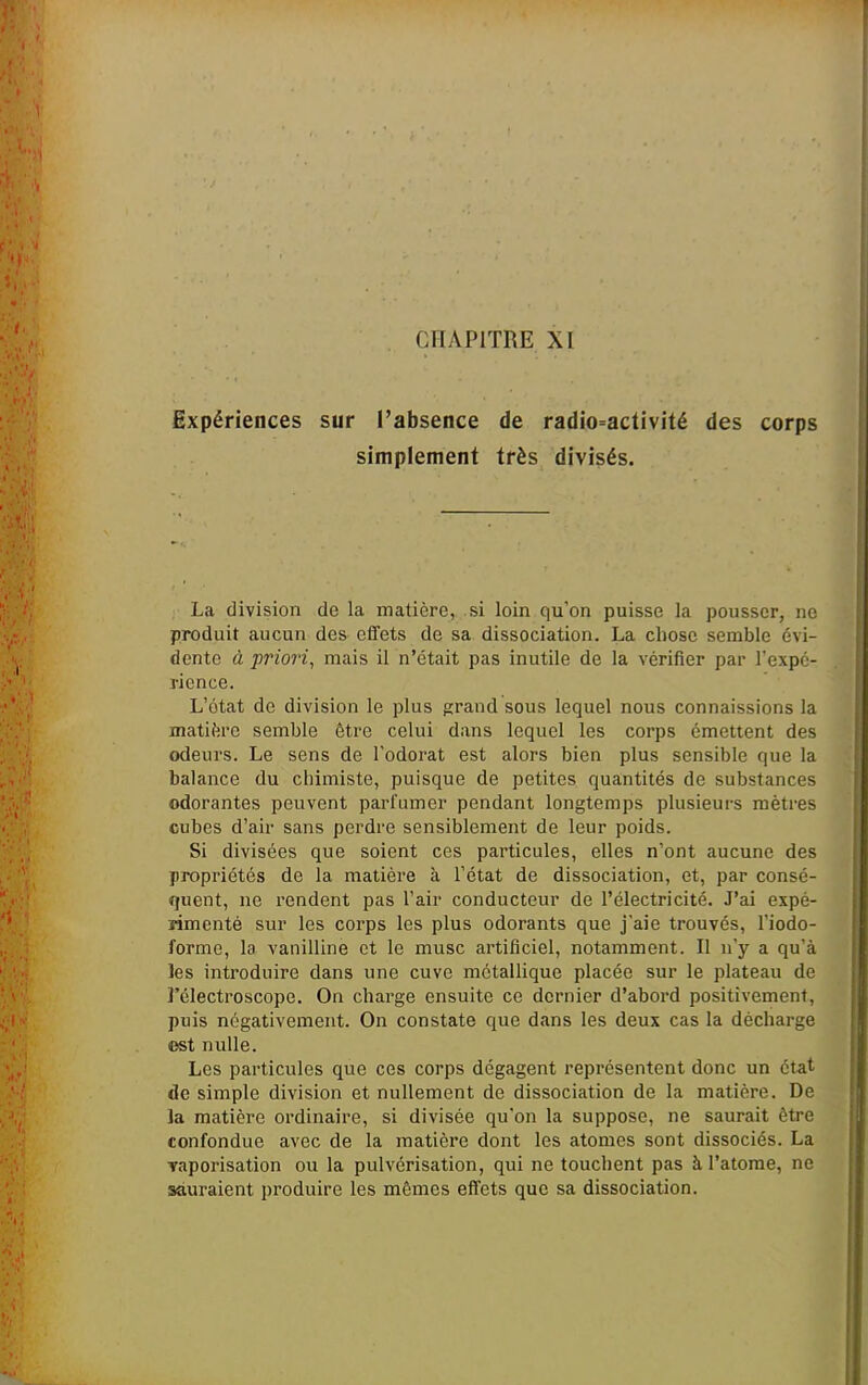 Expériences sur l'absence de radio-activité des corps simplement très divisés. La division de la matière, si loin qu'on puisse la pousser, ne produit aucun des effets de sa dissociation. La chose semble évi- dente à priori, mais il n'était pas inutile de la vérifier par l'expé- rience. L'état de division le plus grand sous lequel nous connaissions la matière semble être celui dans lequel les corps émettent des odeurs. Le sens de l'odorat est alors bien plus sensible que la balance du chimiste, puisque de petites quantités de substances odorantes peuvent parfumer pendant longtemps plusieurs mètres cubes d'air sans perdre sensiblement de leur poids. Si divisées que soient ces particules, elles n'ont aucune des propriétés de la matière à l'état de dissociation, et, par consé- quent, ne rendent pas l'air conducteur de l'électricité. J'ai expé- rimenté sur les corps les plus odorants que j'aie trouvés, l'iodo- formo, la vanilline et le musc artificiel, notamment. Il n'j^ a qu'à les introduire dans une cuve métallique placée sur le plateau de l'électroscope. On charge ensuite ce dernier d'abord positivement, puis négativement. On constate que dans les deux cas la décharge est nulle. Les particules que ces corps dégagent représentent donc un état de simple division et nullement de dissociation de la matière. De la matière ordinaire, si divisée qu'on la suppose, ne saurait être confondue avec de la matière dont les atomes sont dissociés. La Taporisation ou la pulvérisation, qui ne touchent pas à l'atome, ne sauraient produire les mêmes elïcts que sa dissociation.