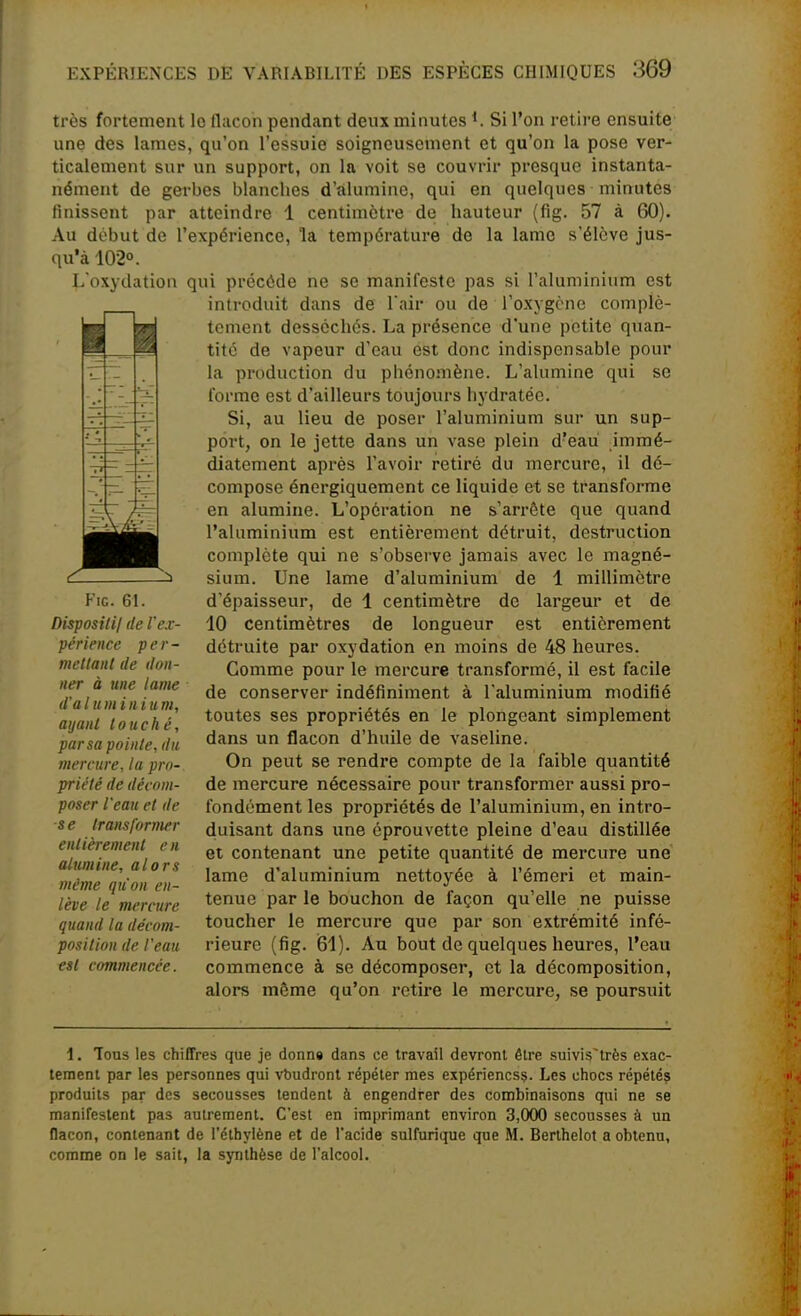 très fortement le flacon pendant deux minutes Si l'on retire ensuite une des lames, qu'on l'essuie soigneusement et qu'on la pose ver- ticalement sur un support, on la voit se couvrir presque instanta- nément de gerbes blanches d'alumine, qui en quelques minutes finissent par atteindre 1 centimètre de hauteur (fig. 57 à 60). Au début de l'expérience, la température de la lame s'élève jus- qu'à 102°. L'oxydation qui précède ne se manifeste pas si l'aluminium est introduit dans de l'air ou de roxygcne complè- Otement desséchés. La présence d'une petite quan- tité de vapeur d'eau est donc indispensable pour la production du phénomène. L'alumine qui se l'orme est d'ailleurs toujours hydratée. Si, au lieu de poser l'aluminium sur un sup- port, on le jette dans un vase plein d'eau immé- diatement après l'avoir retiré du mercure, il dé- compose énergiquement ce liquide et se transforme en alumine. L'opération ne s'arrête que quand l'aluminium est entièrement détruit, destruction complète qui ne s'observe jamais avec le magné- sium. Une lame d'aluminium de 1 millimètre d'épaisseur, de 1 centimètre de largeur et de 10 centimètres de longueur est entièrement détruite par oxydation en moins de 48 heures. Comme pour le mercure transformé, il est facile de conserver indéfiniment à l'aluminium modifié toutes ses propriétés en le plongeant simplement dans un flacon d'huile de vaseline. On peut se rendre compte de la faible quantité de mercure nécessaire pour transformer aussi pro- fondément les propriétés de l'aluminium, en intro- duisant dans une éprouvette pleine d'eau distillée et contenant une petite quantité de mercure une lame d'aluminium nettoyée à l'émeri et main- tenue par le bouchon de façon qu'elle ne puisse toucher le mercure que par son extrémité infé- rieure (fig. i81). Au bout de quelques heures, l'eau commence à se décomposer, et la décomposition, alors même qu'on retire le mercui'e, se poursuit Fig. 61. Disposili/ de l'ex- périence per- met tant (le il011- ner à une lame d'à l u m i n i u m, ayant touché, par sa pointe, du mercure, la pro- priété de décom- poser l'eau el de se transformer entièrement en alumine, alors même qu'on en- lève le mercure quand la décom- position de l'eau est commencée. \. Tous les chiffres que je donn« dans ce travail devront être suivis'très exac- tement par les personnes qui vbudronl répéter mes expériencsç. Les chocs répété? produits par des secousses tendent à engendrer des combinaisons qui ne se manifestent pas autrement. C'est en imprimant environ 3,000 secousses à un flacon, contenant de l'éthylène et de l'acide sulfurique que M. Berthelot a obtenu, comme on le sait, la synthèse de l'alcool.