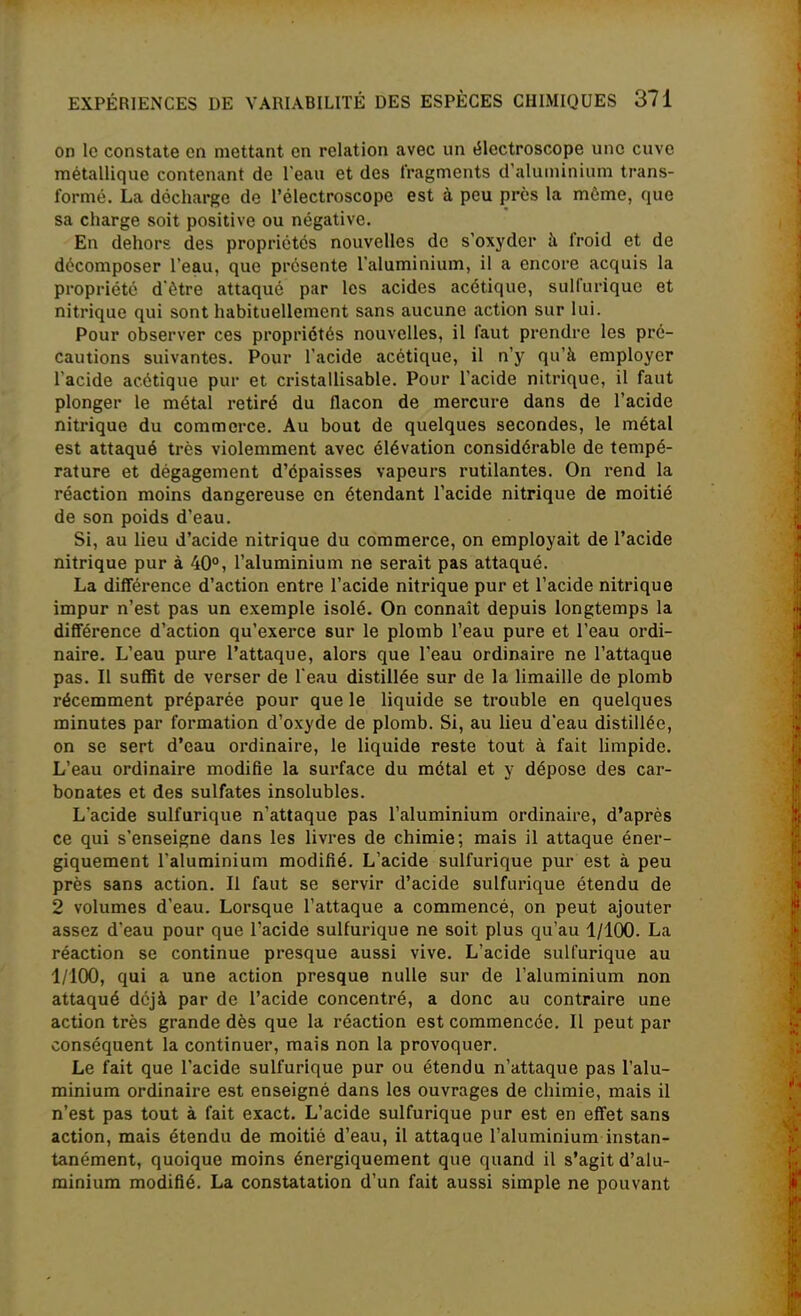 on le constate en mettant en relation avec un électroscope une cuve métallique contenant de l'eau et des fragments d'aluminium trans- formé. La décharge de l'électroscope est à peu près la môme, que sa charge soit positive ou négative. En dehors des propriétés nouvelles de s'oxyder h froid et de décomposer l'eau, que présente l'aluminium, il a encore acquis la propriété d'être attaqué par les acides acétique, sulfurique et nitrique qui sont habituellement sans aucune action sur lui. Pour observer ces propriétés nouvelles, il faut prendre les pré- cautions suivantes. Pour l'acide acétique, il n'y qu'à employer l'acide acétique pur et cristallisable. Pour l'acide nitrique, il faut plonger le métal retiré du flacon de mercure dans de l'acide nitrique du commerce. Au bout de quelques secondes, le métal est attaqué très violemment avec élévation considérable de tempé- rature et dégagement d'épaisses vapeurs rutilantes. On rend la réaction moins dangereuse en étendant l'acide nitrique de moitié de son poids d'eau. Si, au lieu d'acide nitrique du commerce, on employait de l'acide nitrique pur à 40°, l'aluminium ne serait pas attaqué. La difiérence d'action entre l'acide nitrique pur et l'acide nitrique impur n'est pas un exemple isolé. On connaît depuis longtemps la différence d'action qu'exerce sur le plomb l'eau pure et l'eau ordi- naire. L'eau pure l'attaque, alors que l'eau ordinaire ne l'attaque pas. Il sulïit de verser de l'eau distillée sur de la limaille de plomb récemment préparée pour que le liquide se trouble en quelques minutes par formation d'oxyde de plomb. Si, au lieu d'eau distillée, on se sert d'eau ordinaire, le liquide reste tout à fait limpide. L'eau ordinaire modifie la surface du métal et y dépose des car- bonates et des sulfates insolubles. L'acide sulfurique n'attaque pas l'aluminium ordinaire, d'après ce qui s'enseigne dans les livres de chimie; mais il attaque éner- giquement l'aluminium modifié. L'acide sulfurique pur est à peu près sans action. Il faut se servir d'acide sulfurique étendu de 2 volumes d'eau. Lorsque l'attaque a commencé, on peut ajouter assez d'eau pour que l'acide sulfurique ne soit plus qu'au 1/100. La réaction se continue presque aussi vive. L'acide sulfurique au 1/100, qui a une action presque nulle sur de l'aluminium non attaqué déjà par de l'acide concentré, a donc au contraire une action très grande dès que la réaction est commencée. Il peut par conséquent la continuer, mais non la provoquer. Le fait que l'acide sulfurique pur ou étendu n'attaque pas l'alu- minium ordinaire est enseigné dans les ouvrages de chimie, mais il n'est pas tout à fait exact. L'acide sulfurique pur est en effet sans action, mais étendu de moitié d'eau, il attaque l'aluminium instan- tanément, quoique moins énergiquement que quand il s'agit d'alu- minium modifié. La constatation d'un fait aussi simple ne pouvant
