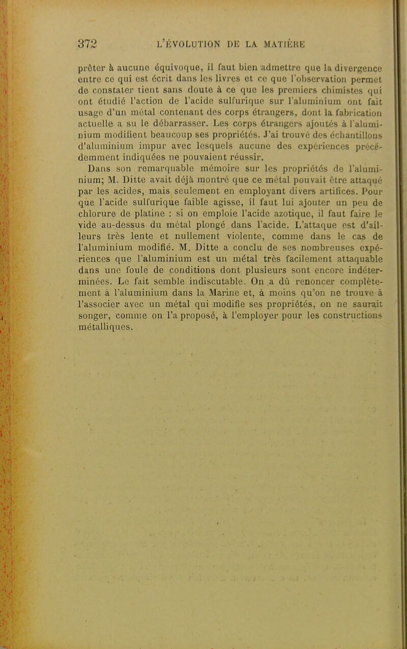 prôter à aucune équivoque, il faut bien admettre que la divergence entre ce qui est écrit dans les livres et ce que robservation permet de constater tient sans doute à ce que les premiers chimistes qui ont étudié l'action de l'acide sull'uri(|uo sur raluminiuin ont fait usage d'un métal contenant des corps étrangers, dont la fabrication actuelle a su le débarrasser. Les corps étrangers ajoutés à l'alumi- nium modilient beaucoup ses propriétés. J'ai trouvé des échantillons d'aluminium impur avec lesquels aucune des expériences précé- demment indiquées ne pouvaient réussir. Dans son remarquable mémoire sur les propriétés de l'alumi- nium; M. Ditte avait déjà, montré que ce métal pouvait être attaqué par les acides, mais seulement en employant divers artifices. Pour que l'acide sulfurique faible agisse, il faut lui ajouter un peu de chlorure de platine : si on emploie l'acide azotique, il faut faire le vide au-dessus du métal plongé dans l'acide. L'attaque est d'ail- leurs très lente et nullement violente, comme dans le ca? de l'aluminium modifié. M. Ditte a conclu de ses nombreuses expé- riences que l'aluminium est un métal très facilement attaquable dans une foule de conditions dont plusieurs sont encore indéter- minées. Le fait semble indiscutable. On a dû renoncer complète- ment à l'aluminium dans la Marine et, à moins qu'on ne trouve à l'associer avec un métal qui modifie ses propriétés, on ne saurait songer, comme on l'a proposé, à l'employer pour les constructions métalUques.